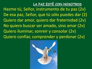 LA PAZ ESTÉ CON NOSOTROS
Hazme tú, Señor, instrumento de tu paz (2v)
De esa paz, Señor, que tú sólo puedes dar (2)
Quiero ...