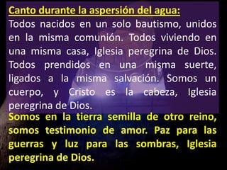 Canto durante la aspersión del agua:
Todos nacidos en un solo bautismo, unidos
en la misma comunión. Todos viviendo en
una...