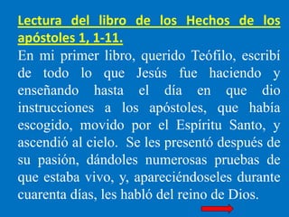 Lectura del libro de los Hechos de los
apóstoles 1, 1-11.
En mi primer libro, querido Teófilo, escribí
de todo lo que Jesú...