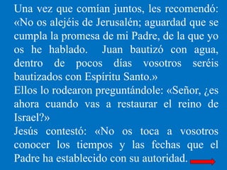 Una vez que comían juntos, les recomendó:
«No os alejéis de Jerusalén; aguardad que se
cumpla la promesa de mi Padre, de l...