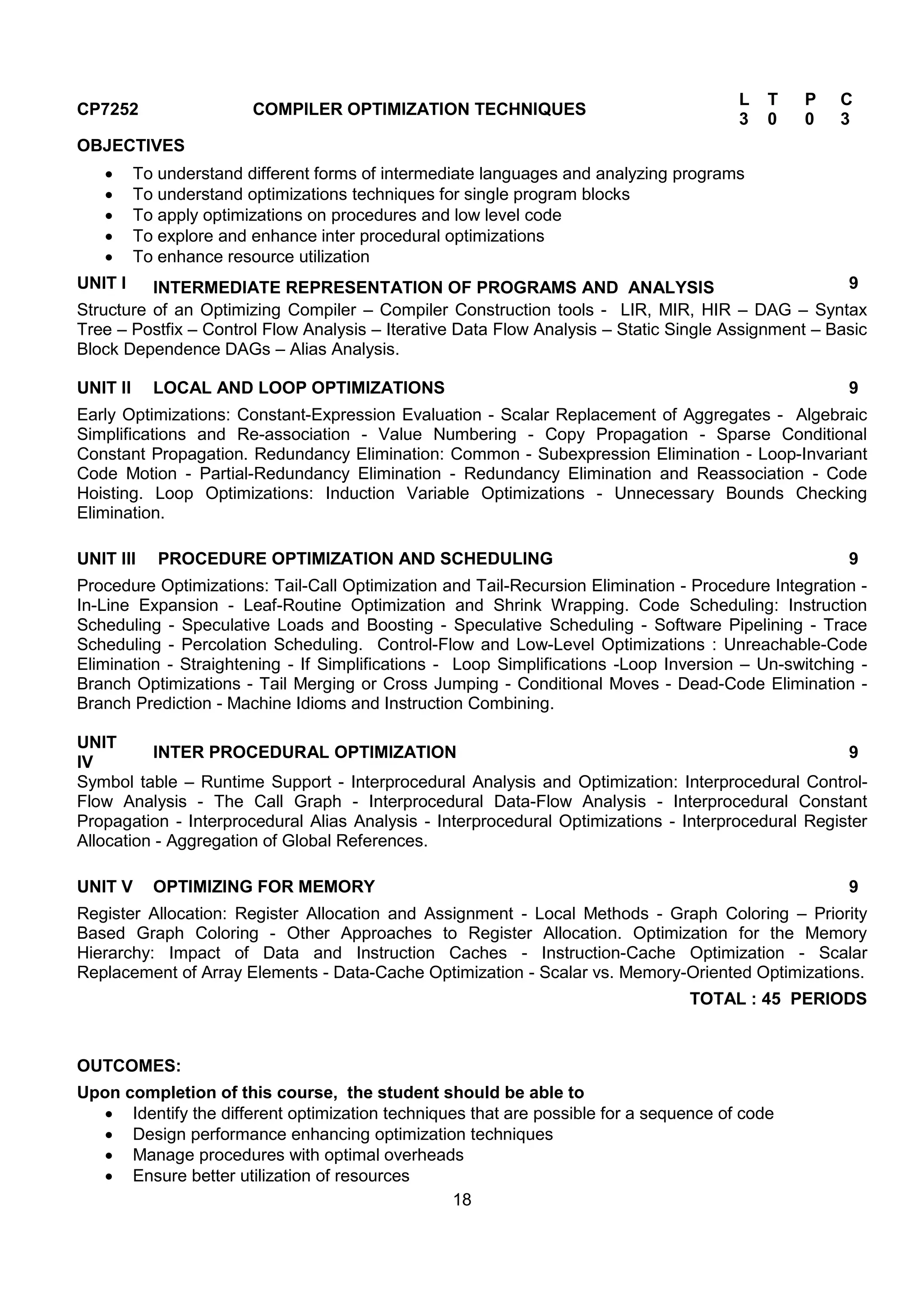 18
CP7252 COMPILER OPTIMIZATION TECHNIQUES
L T P C
3 0 0 3
OBJECTIVES
 To understand different forms of intermediate languages and analyzing programs
 To understand optimizations techniques for single program blocks
 To apply optimizations on procedures and low level code
 To explore and enhance inter procedural optimizations
 To enhance resource utilization
UNIT I INTERMEDIATE REPRESENTATION OF PROGRAMS AND ANALYSIS 9
Structure of an Optimizing Compiler – Compiler Construction tools - LIR, MIR, HIR – DAG – Syntax
Tree – Postfix – Control Flow Analysis – Iterative Data Flow Analysis – Static Single Assignment – Basic
Block Dependence DAGs – Alias Analysis.
UNIT II LOCAL AND LOOP OPTIMIZATIONS 9
Early Optimizations: Constant-Expression Evaluation - Scalar Replacement of Aggregates - Algebraic
Simplifications and Re-association - Value Numbering - Copy Propagation - Sparse Conditional
Constant Propagation. Redundancy Elimination: Common - Subexpression Elimination - Loop-Invariant
Code Motion - Partial-Redundancy Elimination - Redundancy Elimination and Reassociation - Code
Hoisting. Loop Optimizations: Induction Variable Optimizations - Unnecessary Bounds Checking
Elimination.
UNIT III PROCEDURE OPTIMIZATION AND SCHEDULING 9
Procedure Optimizations: Tail-Call Optimization and Tail-Recursion Elimination - Procedure Integration -
In-Line Expansion - Leaf-Routine Optimization and Shrink Wrapping. Code Scheduling: Instruction
Scheduling - Speculative Loads and Boosting - Speculative Scheduling - Software Pipelining - Trace
Scheduling - Percolation Scheduling. Control-Flow and Low-Level Optimizations : Unreachable-Code
Elimination - Straightening - If Simplifications - Loop Simplifications -Loop Inversion – Un-switching -
Branch Optimizations - Tail Merging or Cross Jumping - Conditional Moves - Dead-Code Elimination -
Branch Prediction - Machine Idioms and Instruction Combining.
UNIT
IV
INTER PROCEDURAL OPTIMIZATION 9
Symbol table – Runtime Support - Interprocedural Analysis and Optimization: Interprocedural Control-
Flow Analysis - The Call Graph - Interprocedural Data-Flow Analysis - Interprocedural Constant
Propagation - Interprocedural Alias Analysis - Interprocedural Optimizations - Interprocedural Register
Allocation - Aggregation of Global References.
UNIT V OPTIMIZING FOR MEMORY 9
Register Allocation: Register Allocation and Assignment - Local Methods - Graph Coloring – Priority
Based Graph Coloring - Other Approaches to Register Allocation. Optimization for the Memory
Hierarchy: Impact of Data and Instruction Caches - Instruction-Cache Optimization - Scalar
Replacement of Array Elements - Data-Cache Optimization - Scalar vs. Memory-Oriented Optimizations.
TOTAL : 45 PERIODS
OUTCOMES:
Upon completion of this course, the student should be able to
 Identify the different optimization techniques that are possible for a sequence of code
 Design performance enhancing optimization techniques
 Manage procedures with optimal overheads
 Ensure better utilization of resources
 