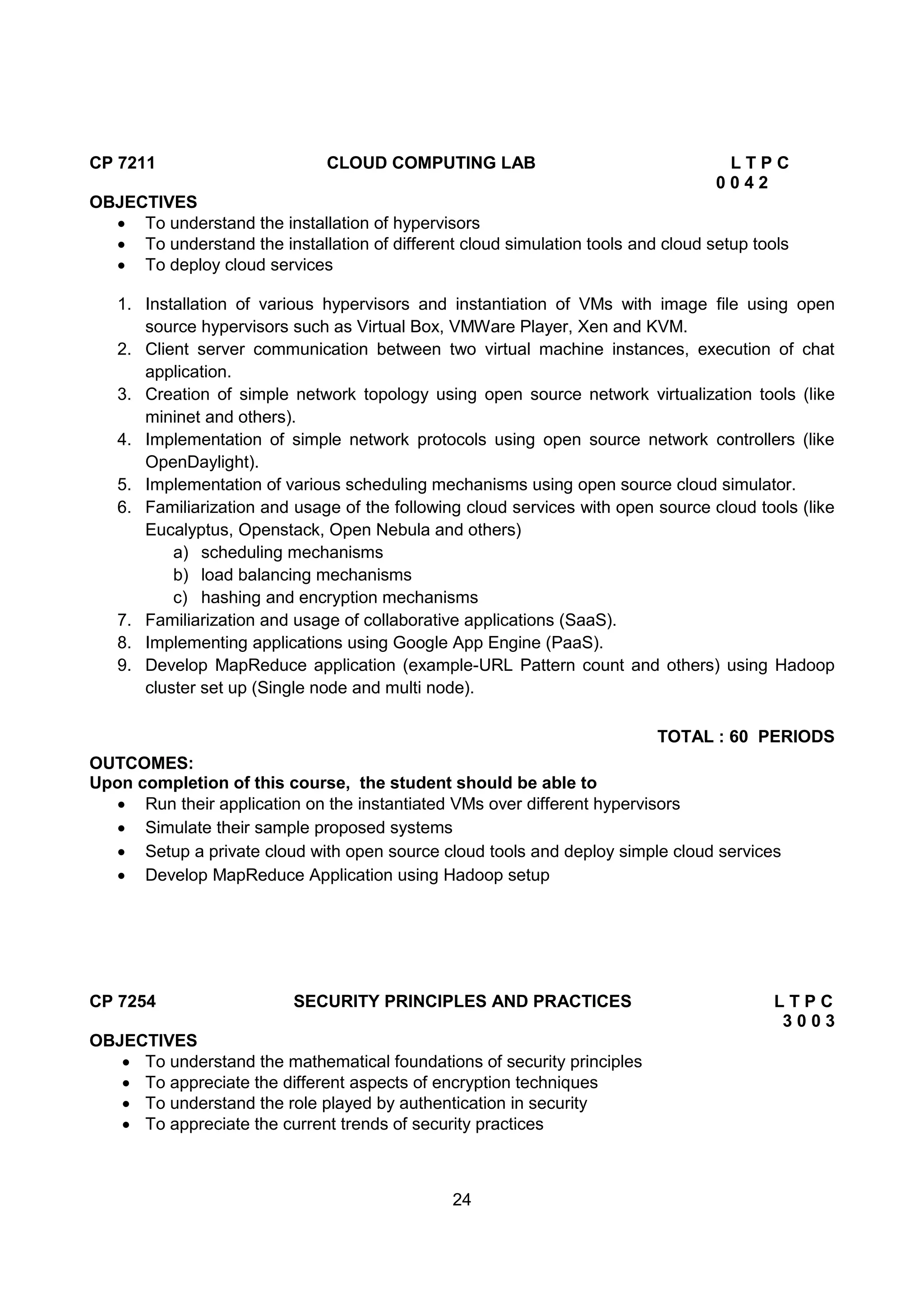 24
CP 7211 CLOUD COMPUTING LAB L T P C
0 0 4 2
OBJECTIVES
 To understand the installation of hypervisors
 To understand the installation of different cloud simulation tools and cloud setup tools
 To deploy cloud services
1. Installation of various hypervisors and instantiation of VMs with image file using open
source hypervisors such as Virtual Box, VMWare Player, Xen and KVM.
2. Client server communication between two virtual machine instances, execution of chat
application.
3. Creation of simple network topology using open source network virtualization tools (like
mininet and others).
4. Implementation of simple network protocols using open source network controllers (like
OpenDaylight).
5. Implementation of various scheduling mechanisms using open source cloud simulator.
6. Familiarization and usage of the following cloud services with open source cloud tools (like
Eucalyptus, Openstack, Open Nebula and others)
a) scheduling mechanisms
b) load balancing mechanisms
c) hashing and encryption mechanisms
7. Familiarization and usage of collaborative applications (SaaS).
8. Implementing applications using Google App Engine (PaaS).
9. Develop MapReduce application (example-URL Pattern count and others) using Hadoop
cluster set up (Single node and multi node).
TOTAL : 60 PERIODS
OUTCOMES:
Upon completion of this course, the student should be able to
 Run their application on the instantiated VMs over different hypervisors
 Simulate their sample proposed systems
 Setup a private cloud with open source cloud tools and deploy simple cloud services
 Develop MapReduce Application using Hadoop setup
CP 7254 SECURITY PRINCIPLES AND PRACTICES L T P C
3 0 0 3
OBJECTIVES
 To understand the mathematical foundations of security principles
 To appreciate the different aspects of encryption techniques
 To understand the role played by authentication in security
 To appreciate the current trends of security practices
 
