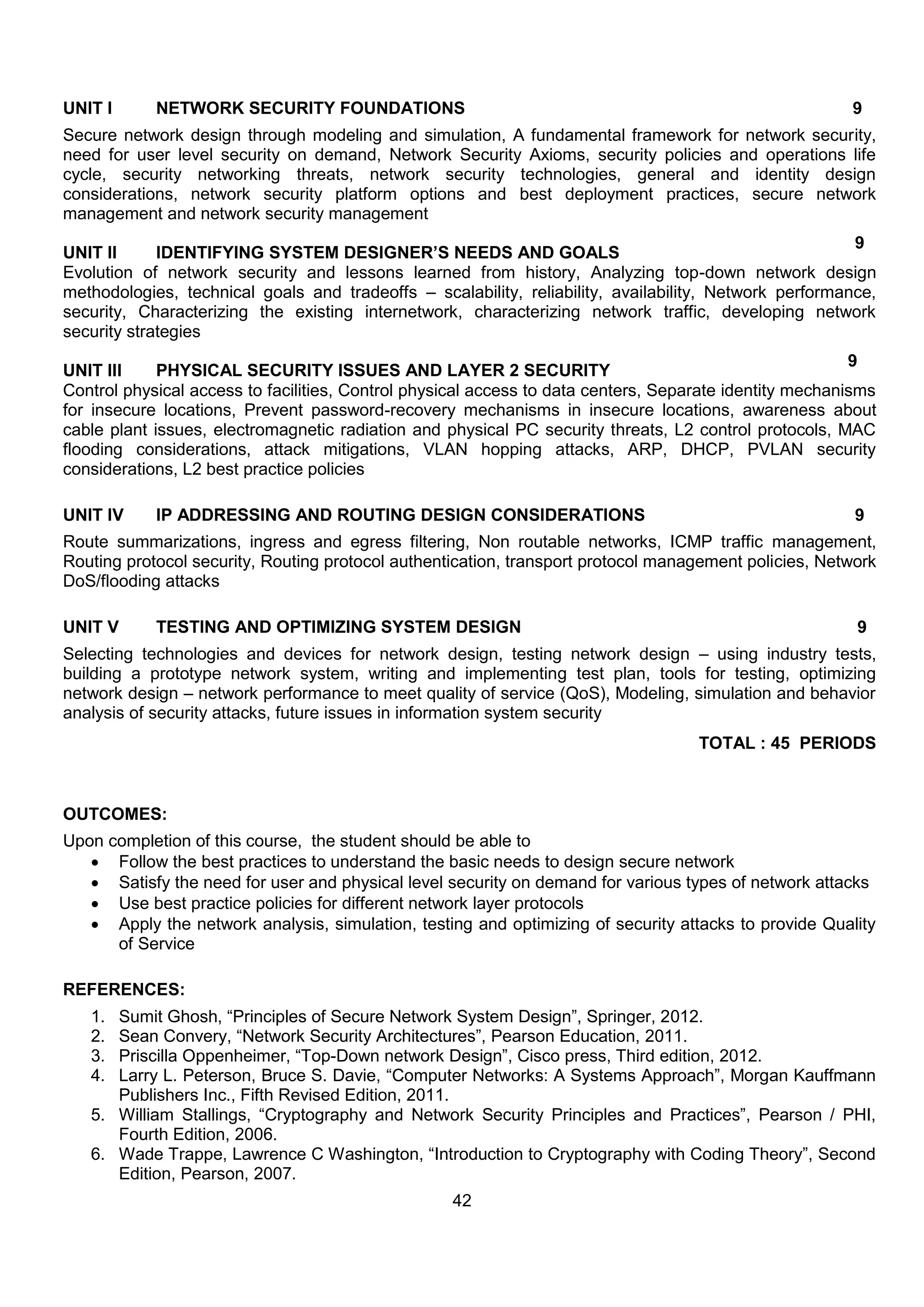 42
UNIT I NETWORK SECURITY FOUNDATIONS 9
Secure network design through modeling and simulation, A fundamental framework for network security,
need for user level security on demand, Network Security Axioms, security policies and operations life
cycle, security networking threats, network security technologies, general and identity design
considerations, network security platform options and best deployment practices, secure network
management and network security management
UNIT II IDENTIFYING SYSTEM DESIGNER’S NEEDS AND GOALS
9
Evolution of network security and lessons learned from history, Analyzing top-down network design
methodologies, technical goals and tradeoffs – scalability, reliability, availability, Network performance,
security, Characterizing the existing internetwork, characterizing network traffic, developing network
security strategies
UNIT III PHYSICAL SECURITY ISSUES AND LAYER 2 SECURITY
9
Control physical access to facilities, Control physical access to data centers, Separate identity mechanisms
for insecure locations, Prevent password-recovery mechanisms in insecure locations, awareness about
cable plant issues, electromagnetic radiation and physical PC security threats, L2 control protocols, MAC
flooding considerations, attack mitigations, VLAN hopping attacks, ARP, DHCP, PVLAN security
considerations, L2 best practice policies
UNIT IV IP ADDRESSING AND ROUTING DESIGN CONSIDERATIONS 9
Route summarizations, ingress and egress filtering, Non routable networks, ICMP traffic management,
Routing protocol security, Routing protocol authentication, transport protocol management policies, Network
DoS/flooding attacks
UNIT V TESTING AND OPTIMIZING SYSTEM DESIGN 9
Selecting technologies and devices for network design, testing network design – using industry tests,
building a prototype network system, writing and implementing test plan, tools for testing, optimizing
network design – network performance to meet quality of service (QoS), Modeling, simulation and behavior
analysis of security attacks, future issues in information system security
TOTAL : 45 PERIODS
OUTCOMES:
Upon completion of this course, the student should be able to
 Follow the best practices to understand the basic needs to design secure network
 Satisfy the need for user and physical level security on demand for various types of network attacks
 Use best practice policies for different network layer protocols
 Apply the network analysis, simulation, testing and optimizing of security attacks to provide Quality
of Service
REFERENCES:
1. Sumit Ghosh, “Principles of Secure Network System Design”, Springer, 2012.
2. Sean Convery, “Network Security Architectures”, Pearson Education, 2011.
3. Priscilla Oppenheimer, “Top-Down network Design”, Cisco press, Third edition, 2012.
4. Larry L. Peterson, Bruce S. Davie, “Computer Networks: A Systems Approach”, Morgan Kauffmann
Publishers Inc., Fifth Revised Edition, 2011.
5. William Stallings, “Cryptography and Network Security Principles and Practices”, Pearson / PHI,
Fourth Edition, 2006.
6. Wade Trappe, Lawrence C Washington, “Introduction to Cryptography with Coding Theory”, Second
Edition, Pearson, 2007.
 