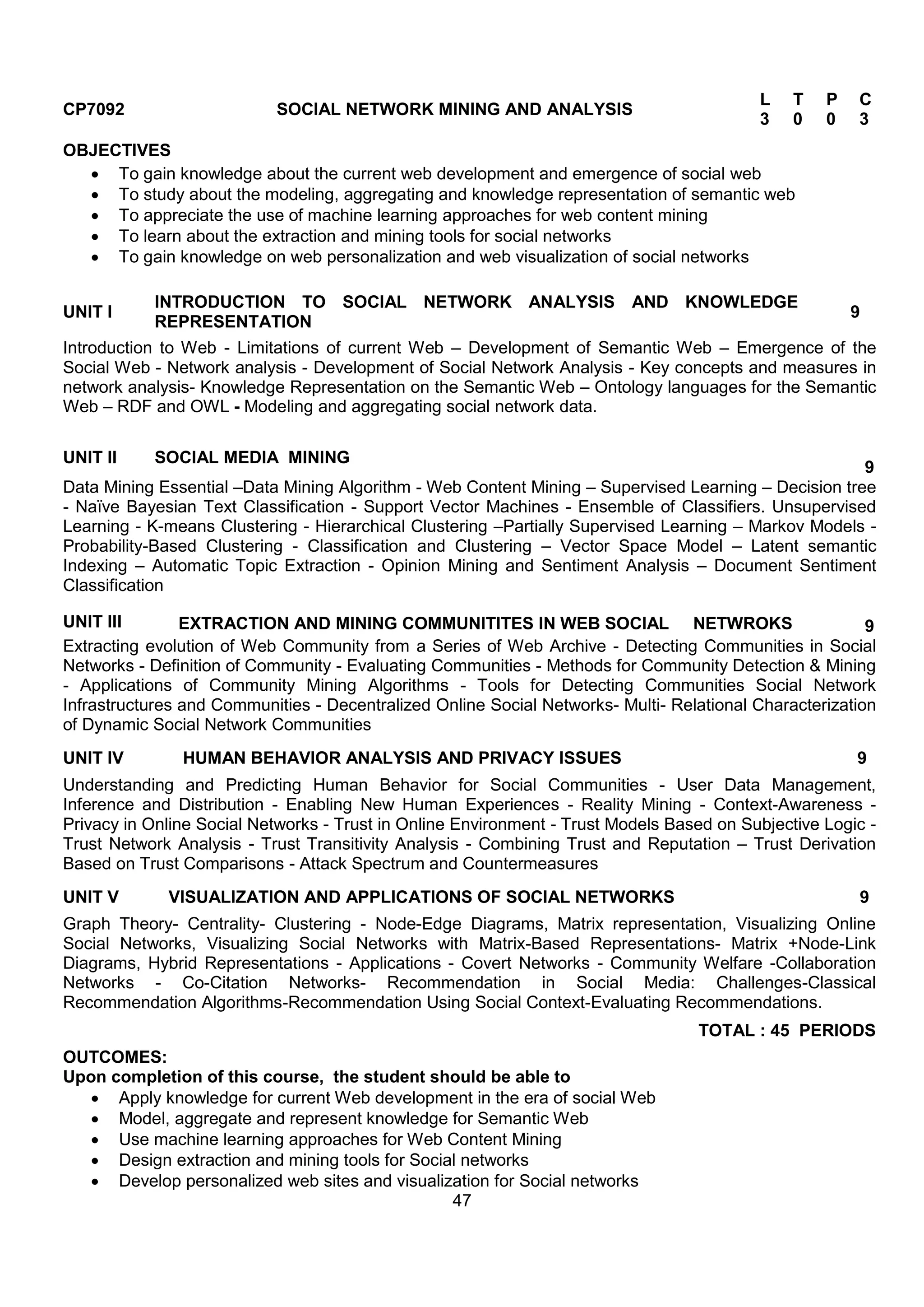 47
CP7092 SOCIAL NETWORK MINING AND ANALYSIS
L T P C
3 0 0 3
OBJECTIVES
 To gain knowledge about the current web development and emergence of social web
 To study about the modeling, aggregating and knowledge representation of semantic web
 To appreciate the use of machine learning approaches for web content mining
 To learn about the extraction and mining tools for social networks
 To gain knowledge on web personalization and web visualization of social networks
UNIT I
INTRODUCTION TO SOCIAL NETWORK ANALYSIS AND KNOWLEDGE
REPRESENTATION
9
Introduction to Web - Limitations of current Web – Development of Semantic Web – Emergence of the
Social Web - Network analysis - Development of Social Network Analysis - Key concepts and measures in
network analysis- Knowledge Representation on the Semantic Web – Ontology languages for the Semantic
Web – RDF and OWL - Modeling and aggregating social network data.
UNIT II SOCIAL MEDIA MINING
9
Data Mining Essential –Data Mining Algorithm - Web Content Mining – Supervised Learning – Decision tree
- Naïve Bayesian Text Classification - Support Vector Machines - Ensemble of Classifiers. Unsupervised
Learning - K-means Clustering - Hierarchical Clustering –Partially Supervised Learning – Markov Models -
Probability-Based Clustering - Classification and Clustering – Vector Space Model – Latent semantic
Indexing – Automatic Topic Extraction - Opinion Mining and Sentiment Analysis – Document Sentiment
Classification
UNIT III EXTRACTION AND MINING COMMUNITITES IN WEB SOCIAL NETWROKS 9
Extracting evolution of Web Community from a Series of Web Archive - Detecting Communities in Social
Networks - Definition of Community - Evaluating Communities - Methods for Community Detection & Mining
- Applications of Community Mining Algorithms - Tools for Detecting Communities Social Network
Infrastructures and Communities - Decentralized Online Social Networks- Multi- Relational Characterization
of Dynamic Social Network Communities
UNIT IV HUMAN BEHAVIOR ANALYSIS AND PRIVACY ISSUES 9
Understanding and Predicting Human Behavior for Social Communities - User Data Management,
Inference and Distribution - Enabling New Human Experiences - Reality Mining - Context-Awareness -
Privacy in Online Social Networks - Trust in Online Environment - Trust Models Based on Subjective Logic -
Trust Network Analysis - Trust Transitivity Analysis - Combining Trust and Reputation – Trust Derivation
Based on Trust Comparisons - Attack Spectrum and Countermeasures
UNIT V VISUALIZATION AND APPLICATIONS OF SOCIAL NETWORKS 9
Graph Theory- Centrality- Clustering - Node-Edge Diagrams, Matrix representation, Visualizing Online
Social Networks, Visualizing Social Networks with Matrix-Based Representations- Matrix +Node-Link
Diagrams, Hybrid Representations - Applications - Covert Networks - Community Welfare -Collaboration
Networks - Co-Citation Networks- Recommendation in Social Media: Challenges-Classical
Recommendation Algorithms-Recommendation Using Social Context-Evaluating Recommendations.
TOTAL : 45 PERIODS
OUTCOMES:
Upon completion of this course, the student should be able to
 Apply knowledge for current Web development in the era of social Web
 Model, aggregate and represent knowledge for Semantic Web
 Use machine learning approaches for Web Content Mining
 Design extraction and mining tools for Social networks
 Develop personalized web sites and visualization for Social networks
 