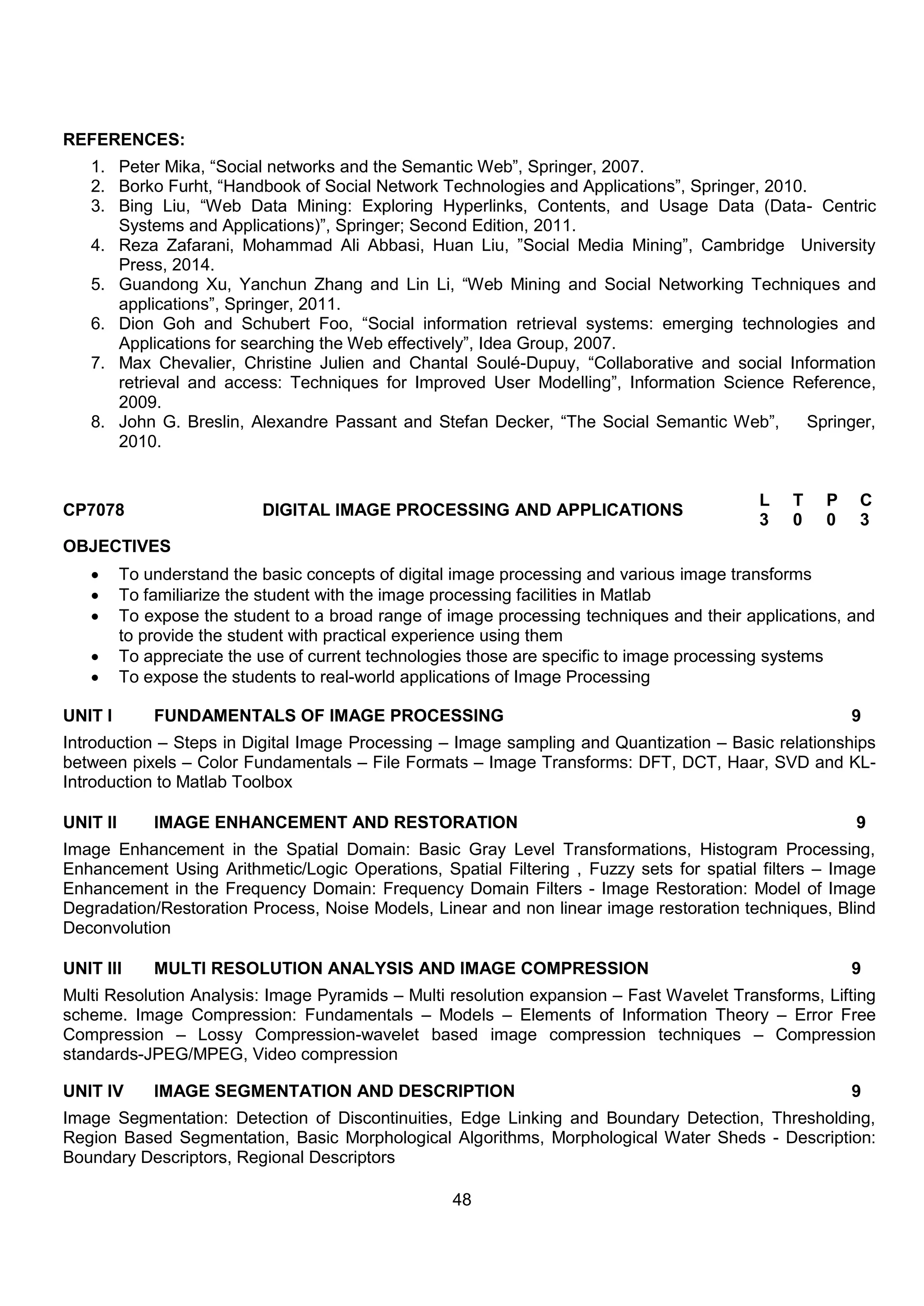 48
REFERENCES:
1. Peter Mika, “Social networks and the Semantic Web”, Springer, 2007.
2. Borko Furht, “Handbook of Social Network Technologies and Applications”, Springer, 2010.
3. Bing Liu, “Web Data Mining: Exploring Hyperlinks, Contents, and Usage Data (Data- Centric
Systems and Applications)”, Springer; Second Edition, 2011.
4. Reza Zafarani, Mohammad Ali Abbasi, Huan Liu, ”Social Media Mining”, Cambridge University
Press, 2014.
5. Guandong Xu, Yanchun Zhang and Lin Li, “Web Mining and Social Networking Techniques and
applications”, Springer, 2011.
6. Dion Goh and Schubert Foo, “Social information retrieval systems: emerging technologies and
Applications for searching the Web effectively”, Idea Group, 2007.
7. Max Chevalier, Christine Julien and Chantal Soulé-Dupuy, “Collaborative and social Information
retrieval and access: Techniques for Improved User Modelling”, Information Science Reference,
2009.
8. John G. Breslin, Alexandre Passant and Stefan Decker, “The Social Semantic Web”, Springer,
2010.
CP7078 DIGITAL IMAGE PROCESSING AND APPLICATIONS
L T P C
3 0 0 3
OBJECTIVES
 To understand the basic concepts of digital image processing and various image transforms
 To familiarize the student with the image processing facilities in Matlab
 To expose the student to a broad range of image processing techniques and their applications, and
to provide the student with practical experience using them
 To appreciate the use of current technologies those are specific to image processing systems
 To expose the students to real-world applications of Image Processing
UNIT I FUNDAMENTALS OF IMAGE PROCESSING 9
Introduction – Steps in Digital Image Processing – Image sampling and Quantization – Basic relationships
between pixels – Color Fundamentals – File Formats – Image Transforms: DFT, DCT, Haar, SVD and KL-
Introduction to Matlab Toolbox
UNIT II IMAGE ENHANCEMENT AND RESTORATION 9
Image Enhancement in the Spatial Domain: Basic Gray Level Transformations, Histogram Processing,
Enhancement Using Arithmetic/Logic Operations, Spatial Filtering , Fuzzy sets for spatial filters – Image
Enhancement in the Frequency Domain: Frequency Domain Filters - Image Restoration: Model of Image
Degradation/Restoration Process, Noise Models, Linear and non linear image restoration techniques, Blind
Deconvolution
UNIT III MULTI RESOLUTION ANALYSIS AND IMAGE COMPRESSION 9
Multi Resolution Analysis: Image Pyramids – Multi resolution expansion – Fast Wavelet Transforms, Lifting
scheme. Image Compression: Fundamentals – Models – Elements of Information Theory – Error Free
Compression – Lossy Compression-wavelet based image compression techniques – Compression
standards-JPEG/MPEG, Video compression
UNIT IV IMAGE SEGMENTATION AND DESCRIPTION 9
Image Segmentation: Detection of Discontinuities, Edge Linking and Boundary Detection, Thresholding,
Region Based Segmentation, Basic Morphological Algorithms, Morphological Water Sheds - Description:
Boundary Descriptors, Regional Descriptors
 