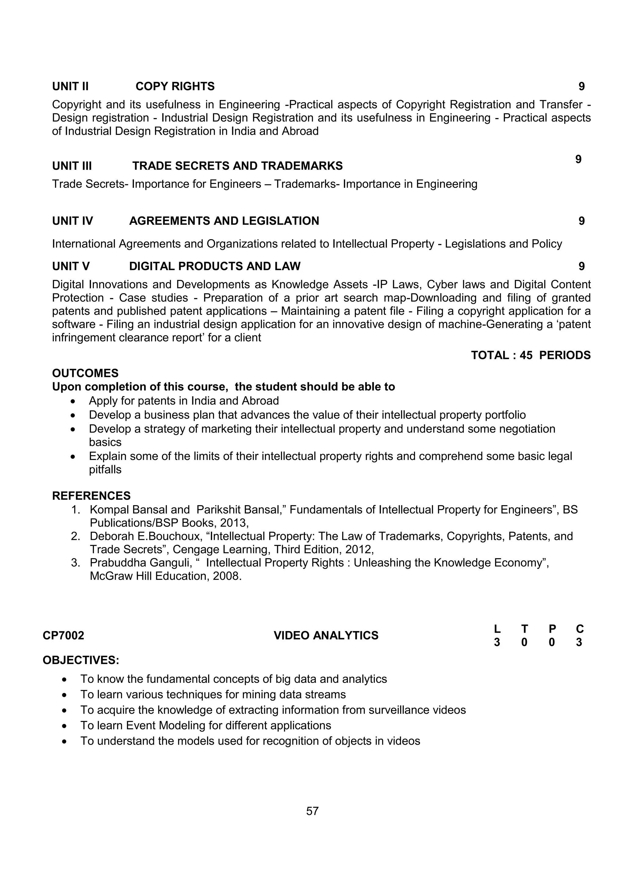 57
UNIT II COPY RIGHTS 9
Copyright and its usefulness in Engineering -Practical aspects of Copyright Registration and Transfer -
Design registration - Industrial Design Registration and its usefulness in Engineering - Practical aspects
of Industrial Design Registration in India and Abroad
UNIT III TRADE SECRETS AND TRADEMARKS
9
Trade Secrets- Importance for Engineers – Trademarks- Importance in Engineering
UNIT IV AGREEMENTS AND LEGISLATION 9
International Agreements and Organizations related to Intellectual Property - Legislations and Policy
UNIT V DIGITAL PRODUCTS AND LAW 9
Digital Innovations and Developments as Knowledge Assets -IP Laws, Cyber laws and Digital Content
Protection - Case studies - Preparation of a prior art search map-Downloading and filing of granted
patents and published patent applications – Maintaining a patent file - Filing a copyright application for a
software - Filing an industrial design application for an innovative design of machine-Generating a „patent
infringement clearance report‟ for a client
TOTAL : 45 PERIODS
OUTCOMES
Upon completion of this course, the student should be able to
 Apply for patents in India and Abroad
 Develop a business plan that advances the value of their intellectual property portfolio
 Develop a strategy of marketing their intellectual property and understand some negotiation
basics
 Explain some of the limits of their intellectual property rights and comprehend some basic legal
pitfalls
REFERENCES
1. Kompal Bansal and Parikshit Bansal,” Fundamentals of Intellectual Property for Engineers”, BS
Publications/BSP Books, 2013,
2. Deborah E.Bouchoux, “Intellectual Property: The Law of Trademarks, Copyrights, Patents, and
Trade Secrets”, Cengage Learning, Third Edition, 2012,
3. Prabuddha Ganguli, “ Intellectual Property Rights : Unleashing the Knowledge Economy”,
McGraw Hill Education, 2008.
CP7002 VIDEO ANALYTICS
L T P C
3 0 0 3
OBJECTIVES:
 To know the fundamental concepts of big data and analytics
 To learn various techniques for mining data streams
 To acquire the knowledge of extracting information from surveillance videos
 To learn Event Modeling for different applications
 To understand the models used for recognition of objects in videos
 