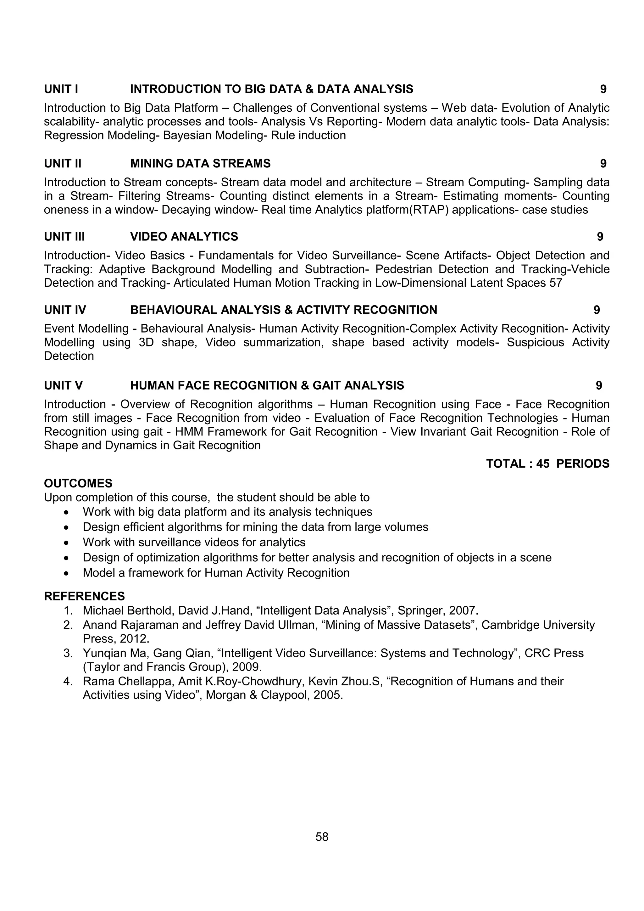 58
UNIT I INTRODUCTION TO BIG DATA & DATA ANALYSIS 9
Introduction to Big Data Platform – Challenges of Conventional systems – Web data- Evolution of Analytic
scalability- analytic processes and tools- Analysis Vs Reporting- Modern data analytic tools- Data Analysis:
Regression Modeling- Bayesian Modeling- Rule induction
UNIT II MINING DATA STREAMS 9
Introduction to Stream concepts- Stream data model and architecture – Stream Computing- Sampling data
in a Stream- Filtering Streams- Counting distinct elements in a Stream- Estimating moments- Counting
oneness in a window- Decaying window- Real time Analytics platform(RTAP) applications- case studies
UNIT III VIDEO ANALYTICS 9
Introduction- Video Basics - Fundamentals for Video Surveillance- Scene Artifacts- Object Detection and
Tracking: Adaptive Background Modelling and Subtraction- Pedestrian Detection and Tracking-Vehicle
Detection and Tracking- Articulated Human Motion Tracking in Low-Dimensional Latent Spaces 57
UNIT IV BEHAVIOURAL ANALYSIS & ACTIVITY RECOGNITION 9
Event Modelling - Behavioural Analysis- Human Activity Recognition-Complex Activity Recognition- Activity
Modelling using 3D shape, Video summarization, shape based activity models- Suspicious Activity
Detection
UNIT V HUMAN FACE RECOGNITION & GAIT ANALYSIS 9
Introduction - Overview of Recognition algorithms – Human Recognition using Face - Face Recognition
from still images - Face Recognition from video - Evaluation of Face Recognition Technologies - Human
Recognition using gait - HMM Framework for Gait Recognition - View Invariant Gait Recognition - Role of
Shape and Dynamics in Gait Recognition
TOTAL : 45 PERIODS
OUTCOMES
Upon completion of this course, the student should be able to
 Work with big data platform and its analysis techniques
 Design efficient algorithms for mining the data from large volumes
 Work with surveillance videos for analytics
 Design of optimization algorithms for better analysis and recognition of objects in a scene
 Model a framework for Human Activity Recognition
REFERENCES
1. Michael Berthold, David J.Hand, “Intelligent Data Analysis”, Springer, 2007.
2. Anand Rajaraman and Jeffrey David Ullman, “Mining of Massive Datasets”, Cambridge University
Press, 2012.
3. Yunqian Ma, Gang Qian, “Intelligent Video Surveillance: Systems and Technology”, CRC Press
(Taylor and Francis Group), 2009.
4. Rama Chellappa, Amit K.Roy-Chowdhury, Kevin Zhou.S, “Recognition of Humans and their
Activities using Video”, Morgan & Claypool, 2005.
 