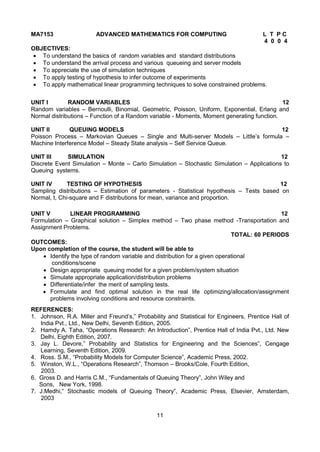 11
MA7153 ADVANCED MATHEMATICS FOR COMPUTING L T P C
4 0 0 4
OBJECTIVES:
 To understand the basics of random variables and standard distributions
 To understand the arrival process and various queueing and server models
 To appreciate the use of simulation techniques
 To apply testing of hypothesis to infer outcome of experiments
 To apply mathematical linear programming techniques to solve constrained problems.
UNIT I RANDOM VARIABLES 12
Random variables – Bernoulli, Binomial, Geometric, Poisson, Uniform, Exponential, Erlang and
Normal distributions – Function of a Random variable - Moments, Moment generating function.
UNIT II QUEUING MODELS 12
Poisson Process – Markovian Queues – Single and Multi-server Models – Little‟s formula –
Machine Interference Model – Steady State analysis – Self Service Queue.
UNIT III SIMULATION 12
Discrete Event Simulation – Monte – Carlo Simulation – Stochastic Simulation – Applications to
Queuing systems.
UNIT IV TESTING OF HYPOTHESIS 12
Sampling distributions – Estimation of parameters - Statistical hypothesis – Tests based on
Normal, t, Chi-square and F distributions for mean, variance and proportion.
UNIT V LINEAR PROGRAMMING 12
Formulation – Graphical solution – Simplex method – Two phase method -Transportation and
Assignment Problems.
TOTAL: 60 PERIODS
OUTCOMES:
Upon completion of the course, the student will be able to
 Identify the type of random variable and distribution for a given operational
conditions/scene
 Design appropriate queuing model for a given problem/system situation
 Simulate appropriate application/distribution problems
 Differentiate/infer the merit of sampling tests.
 Formulate and find optimal solution in the real life optimizing/allocation/assignment
problems involving conditions and resource constraints.
REFERENCES:
1. Johnson, R.A. Miller and Freund‟s,” Probability and Statistical for Engineers, Prentice Hall of
India Pvt., Ltd., New Delhi, Seventh Edition, 2005.
2. Hamdy A. Taha, “Operations Research: An Introduction”, Prentice Hall of India Pvt., Ltd. New
Delhi, Eighth Edition, 2007.
3. Jay L. Devore,” Probability and Statistics for Engineering and the Sciences”, Cengage
Learning, Seventh Edition, 2009.
4. Ross. S.M., “Probability Models for Computer Science”, Academic Press, 2002.
5. Winston, W.L., “Operations Research”, Thomson – Brooks/Cole, Fourth Edition,
2003.
6. Gross D. and Harris C.M., “Fundamentals of Queuing Theory”, John Wiley and
Sons, New York, 1998.
7. J.Medhi,” Stochastic models of Queuing Theory”, Academic Press, Elsevier, Amsterdam,
2003
 