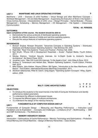 15
UNIT V MAINFRAME AND LINUX OPERATING SYSTEMS 9
Mainframe – z/OS – Overview of z/OS Facilities – Virtual Storage and other Mainframe Concepts –
Workload Management – I/O and Data Management – Supervising the Execution of Work in the System –
Cross-memory Services – Characteristics of z/OS. Linux – Design Principles – Kernel Modules – Process
Management – Scheduling – Memory Management – I/O Management – File System – Interprocess
Communication
TOTAL : 45 PERIODS
OUTCOMES:
Upon completion of this course, the student should be able to
 Demonstrate the various protocols of distributed operating systems
 Identify the different features of mobile and real-time operating systems
 Discuss the various features of mainframe operating systems
REFERENCES
1. Mukesh Singhal, Niranjan Shivaratri, “Advanced Concepts in Operating Systems – Distributed,
Database and Multiprocessor Operating Systems”, Tata McGraw-Hill, 2001.
2. Rajib Mall, “Real-Time Systems: Theory and Practice”, Prentice Hall, 2006.
3. Neil Smyth, “iPhone iOS 4 Development Essentials – Xcode”, Payload Media, Fourth Edition,
2011.
4. Nikolay Elenkov, “Android Security Internals: An In-Depth Guide to Android‟s Security
Architecture”, No Starch Press, 2014.
5. Jonathan Levin, “Mac OS X and iOS Internals: To the Apple‟s Core”, John Wiley & Sons, 2012.
6. Andrew S. Tanenbaum and Herbert Bos, “Modern Operating Systems”, Fourth Edition, Prentice
Hall, 2014.
7. Mike Ebbers, John Kettner, Wayne O‟Brien, Bill Ogden, “Introduction to the New Mainframe: z/OS
Basics”, Third Edition, International Business Machines Corporation, 2011.
8. Abraham Silberschatz, Peter B. Galvin, Greg Gagne, "Operating System Concepts", Wiley, Eighth
edition, 2008.
CP7154 MULTI CORE ARCHITECTURES
L T P C
3 0 0 3
OBJECTIVES:
 To introduce the students to the recent trends in the field of Computer Architecture and identify
performance related parameters
 To understand the different multiprocessor issues
 To expose the different types of multicore architectures
 To understand the design of the memory hierarchy
UNIT I
FUNDAMENTALS OF COMPUTER DESIGN AND ILP 9
Fundamentals of Computer Design – Measuring and Reporting Performance – Instruction Level
Parallelism and its Exploitation – Concepts and Challenges – Limitations of ILP – Multithreading – SMT
and CMP Architectures – The Multicore era.
UNIT II MEMORY HIERARCHY DESIGN 9
Introduction – Optimizations of Cache Performance – Memory Technology and Optimizations – Protection:
Virtual Memory and Virtual Machines – Design of Memory Hierarchies – Case Studies.
 