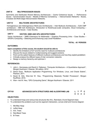 16
UNIT III MULTIPROCESSOR ISSUES
9
Symmetric and Distributed Shared Memory Architectures – Cache Coherence Issues – Performance
Issues – Synchronization Issues – Models of Memory Consistency – Interconnection Networks – Buses,
Crossbar and Multi-stage Interconnection Networks.
UNIT IV MULTICORE ARCHITECTURES 9
Homogeneous and Heterogeneous Multi-core Architectures – Intel Multicore Architectures – SUN CMP
architecture – IBM Cell Architecture. Introduction to Warehouse-scale computers, Cloud Computing –
Architectures and Issues – Case Studies.
UNIT V VECTOR, SIMD AND GPU ARCHITECTURES 9
Vector Architecture – SIMD Extensions for Multimedia – Graphics Processing Units – Case Studies –
GPGPU Computing – Detecting and Enhancing Loop Level Parallelism.
TOTAL : 45 PERIODS
OUTCOMES:
Upon completion of this course, the student should be able to
 Identify the limitations of ILP and the need for multicore architectures
 Discuss the issues related to multiprocessing and suggest solutions
 Point out the salient features of different multicore architectures and how they exploit parallelism
 Critically analyze the different types of inter connection networks
 Design a memory hierarchy and optimize it
REFERENCES:
1. John L. Hennessey and David A. Patterson, “Computer Architecture – A Quantitative Approach”,
Morgan Kaufmann / Elsevier, 5th edition, 2012.
2. Darryl Gove, “Multicore Application Programming: For Windows, Linux, and Oracle Solaris”,
Pearson, 2011.
3. David B. Kirk, Wen-mei W. Hwu, “Programming Massively Parallel Processors”, Morgan
Kauffman, 2010.
4. Wen– mei W. Hwu, “GPU Computing Gems”, Morgan Kaufmann / Elsevier, 2011
CP7161 ADVANCED DATA STRUCTURES AND ALGORITHMS LAB L T P C
0 0 4 2
OBJECTIVES:
 To understand heap and various tree structures like AVL, Red-black, B and Segment trees
 To understand the problems such as line segment intersection, convex shell and Voronoi diagram
1. Min/Max Heap
2. Leftist Heap
3. AVL Trees
4. Red-Black Trees
5. B-Trees
 