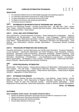 18
CP7252 COMPILER OPTIMIZATION TECHNIQUES
L T P C
3 0 0 3
OBJECTIVES
 To understand different forms of intermediate languages and analyzing programs
 To understand optimizations techniques for single program blocks
 To apply optimizations on procedures and low level code
 To explore and enhance inter procedural optimizations
 To enhance resource utilization
UNIT I INTERMEDIATE REPRESENTATION OF PROGRAMS AND ANALYSIS 9
Structure of an Optimizing Compiler – Compiler Construction tools - LIR, MIR, HIR – DAG – Syntax
Tree – Postfix – Control Flow Analysis – Iterative Data Flow Analysis – Static Single Assignment – Basic
Block Dependence DAGs – Alias Analysis.
UNIT II LOCAL AND LOOP OPTIMIZATIONS 9
Early Optimizations: Constant-Expression Evaluation - Scalar Replacement of Aggregates - Algebraic
Simplifications and Re-association - Value Numbering - Copy Propagation - Sparse Conditional
Constant Propagation. Redundancy Elimination: Common - Subexpression Elimination - Loop-Invariant
Code Motion - Partial-Redundancy Elimination - Redundancy Elimination and Reassociation - Code
Hoisting. Loop Optimizations: Induction Variable Optimizations - Unnecessary Bounds Checking
Elimination.
UNIT III PROCEDURE OPTIMIZATION AND SCHEDULING 9
Procedure Optimizations: Tail-Call Optimization and Tail-Recursion Elimination - Procedure Integration -
In-Line Expansion - Leaf-Routine Optimization and Shrink Wrapping. Code Scheduling: Instruction
Scheduling - Speculative Loads and Boosting - Speculative Scheduling - Software Pipelining - Trace
Scheduling - Percolation Scheduling. Control-Flow and Low-Level Optimizations : Unreachable-Code
Elimination - Straightening - If Simplifications - Loop Simplifications -Loop Inversion – Un-switching -
Branch Optimizations - Tail Merging or Cross Jumping - Conditional Moves - Dead-Code Elimination -
Branch Prediction - Machine Idioms and Instruction Combining.
UNIT
IV
INTER PROCEDURAL OPTIMIZATION 9
Symbol table – Runtime Support - Interprocedural Analysis and Optimization: Interprocedural Control-
Flow Analysis - The Call Graph - Interprocedural Data-Flow Analysis - Interprocedural Constant
Propagation - Interprocedural Alias Analysis - Interprocedural Optimizations - Interprocedural Register
Allocation - Aggregation of Global References.
UNIT V OPTIMIZING FOR MEMORY 9
Register Allocation: Register Allocation and Assignment - Local Methods - Graph Coloring – Priority
Based Graph Coloring - Other Approaches to Register Allocation. Optimization for the Memory
Hierarchy: Impact of Data and Instruction Caches - Instruction-Cache Optimization - Scalar
Replacement of Array Elements - Data-Cache Optimization - Scalar vs. Memory-Oriented Optimizations.
TOTAL : 45 PERIODS
OUTCOMES:
Upon completion of this course, the student should be able to
 Identify the different optimization techniques that are possible for a sequence of code
 Design performance enhancing optimization techniques
 Manage procedures with optimal overheads
 Ensure better utilization of resources
 