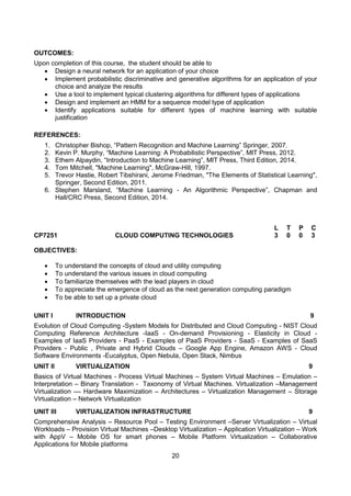 20
OUTCOMES:
Upon completion of this course, the student should be able to
 Design a neural network for an application of your choice
 Implement probabilistic discriminative and generative algorithms for an application of your
choice and analyze the results
 Use a tool to implement typical clustering algorithms for different types of applications
 Design and implement an HMM for a sequence model type of application
 Identify applications suitable for different types of machine learning with suitable
justification
REFERENCES:
1. Christopher Bishop, “Pattern Recognition and Machine Learning” Springer, 2007.
2. Kevin P. Murphy, “Machine Learning: A Probabilistic Perspective”, MIT Press, 2012.
3. Ethem Alpaydin, “Introduction to Machine Learning”, MIT Press, Third Edition, 2014.
4. Tom Mitchell, "Machine Learning", McGraw-Hill, 1997.
5. Trevor Hastie, Robert Tibshirani, Jerome Friedman, "The Elements of Statistical Learning",
Springer, Second Edition, 2011.
6. Stephen Marsland, “Machine Learning - An Algorithmic Perspective”, Chapman and
Hall/CRC Press, Second Edition, 2014.
CP7251 CLOUD COMPUTING TECHNOLOGIES
L T P C
3 0 0 3
OBJECTIVES:
 To understand the concepts of cloud and utility computing
 To understand the various issues in cloud computing
 To familiarize themselves with the lead players in cloud
 To appreciate the emergence of cloud as the next generation computing paradigm
 To be able to set up a private cloud
UNIT I INTRODUCTION 9
Evolution of Cloud Computing -System Models for Distributed and Cloud Computing - NIST Cloud
Computing Reference Architecture -IaaS - On-demand Provisioning - Elasticity in Cloud -
Examples of IaaS Providers - PaaS - Examples of PaaS Providers - SaaS - Examples of SaaS
Providers - Public , Private and Hybrid Clouds – Google App Engine, Amazon AWS - Cloud
Software Environments -Eucalyptus, Open Nebula, Open Stack, Nimbus
UNIT II VIRTUALIZATION 9
Basics of Virtual Machines - Process Virtual Machines – System Virtual Machines – Emulation –
Interpretation – Binary Translation - Taxonomy of Virtual Machines. Virtualization –Management
Virtualization –– Hardware Maximization – Architectures – Virtualization Management – Storage
Virtualization – Network Virtualization
UNIT III VIRTUALIZATION INFRASTRUCTURE 9
Comprehensive Analysis – Resource Pool – Testing Environment –Server Virtualization – Virtual
Workloads – Provision Virtual Machines –Desktop Virtualization – Application Virtualization – Work
with AppV – Mobile OS for smart phones – Mobile Platform Virtualization – Collaborative
Applications for Mobile platforms
 