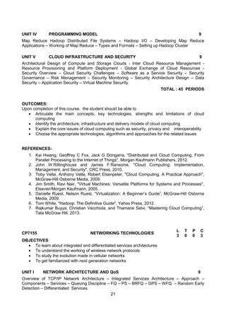21
UNIT IV PROGRAMMING MODEL 9
Map Reduce Hadoop Distributed File Systems – Hadoop I/O – Developing Map Reduce
Applications – Working of Map Reduce – Types and Formats – Setting up Hadoop Cluster
UNIT V CLOUD INFRASTRUCTURE AND SECURITY 9
Architectural Design of Compute and Storage Clouds - Inter Cloud Resource Management -
Resource Provisioning and Platform Deployment - Global Exchange of Cloud Resources -
Security Overview – Cloud Security Challenges – Software as a Service Security – Security
Governance – Risk Management – Security Monitoring – Security Architecture Design – Data
Security – Application Security – Virtual Machine Security.
TOTAL : 45 PERIODS
OUTCOMES:
Upon completion of this course, the student should be able to
 Articulate the main concepts, key technologies, strengths and limitations of cloud
computing
 Identify the architecture, infrastructure and delivery models of cloud computing
 Explain the core issues of cloud computing such as security, privacy and interoperability
 Choose the appropriate technologies, algorithms and approaches for the related issues
REFERENCES:
1. Kai Hwang, Geoffrey C Fox, Jack G Dongarra, "Distributed and Cloud Computing, From
Parallel Processing to the Internet of Things", Morgan Kaufmann Publishers, 2012.
2. John W.Rittinghouse and James F.Ransome, "Cloud Computing: Implementation,
Management, and Security", CRC Press, 2010.
3. Toby Velte, Anthony Velte, Robert Elsenpeter, "Cloud Computing, A Practical Approach",
McGraw-Hill Osborne Media, 2009.
4. Jim Smith, Ravi Nair, "Virtual Machines: Versatile Platforms for Systems and Processes",
Elsevier/Morgan Kaufmann, 2005.
5. Danielle Ruest, Nelson Ruest, “Virtualization: A Beginner‟s Guide”, McGraw-Hill Osborne
Media, 2009.
6. Tom White, "Hadoop: The Definitive Guide", Yahoo Press, 2012.
7. Rajkumar Buyya, Christian Vecchiola, and Thamarai Selvi, “Mastering Cloud Computing”,
Tata McGraw Hill, 2013.
CP7155 NETWORKING TECHNOLOGIES
L T P C
3 0 0 3
OBJECTIVES
 To learn about integrated and differentiated services architectures
 To understand the working of wireless network protocols
 To study the evolution made in cellular networks
 To get familiarized with next generation networks
UNIT I NETWORK ARCHITECTURE AND QoS 9
Overview of TCP/IP Network Architecture – Integrated Services Architecture – Approach –
Components – Services – Queuing Discipline – FQ – PS – BRFQ – GPS – WFQ – Random Early
Detection – Differentiated Services.
 