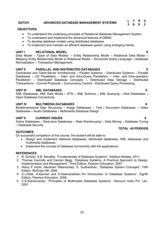 23
SO7251 ADVANCED DATABASE MANAGEMENT SYSTEMS
L T P C
3 0 0 3
OBJECTIVES:
 To understand the underlying principles of Relational Database Management System.
 To understand and implement the advanced features of DBMS.
 To develop database models using distributed databases.
 To implement and maintain an efficient database system using emerging trends.
UNIT I RELATIONAL MODEL 9
Data Model – Types of Data Models: – Entity Relationship Model – Relational Data Model –
Mapping Entity Relationship Model to Relational Model – Structured Query Language – Database
Normalization – Transaction Management.
UNIT II PARALLEL AND DISTRIBUTED DATABASES 9
Centralized and Client-Server Architectures – Parallel Systems – Distributed Systems – Parallel
Databases – I/O Parallelism – Inter- and Intra-Query Parallelism – Inter- and Intra-operation
Parallelism – Distributed Database Concepts: – Distributed Data Storage – Distributed
Transactions – Commit Protocols – Concurrency Control – Distributed Query Processing.
UNIT III XML DATABASES 9
XML Databases: XML Data Model – DTD – XML Schema – XML Querying – Web Databases –
Open Database Connectivity.
UNIT IV MULTIMEDIA DATABASES 9
Multidimensional Data Structures – Image Databases – Text / Document Databases – Video
Databases – Audio Databases – Multimedia Database Design.
UNIT V CURRENT ISSUES 9
Active Databases – Deductive Databases – Data Warehousing – Data Mining – Database Tuning
– Database Security
TOTAL :45 PERIODS
OUTCOMES:
On successful completion of this course, the student will be able to:
 Design and implement relational databases, distributed databases, XML databases and
multimedia databases.
 Implement the concept of database connectivity with the applications.
REFERENCES
1. R. Elmasri, S.B. Navathe, “Fundamentals of Database Systems”, Addison-Wesley, 2011.
2. Thomas Cannolly and Carolyn Begg, “Database Systems, A Practical Approach to Design,
Implementation and Management”, Third Edition, Pearson Education, 2007.
3. Henry F Korth, Abraham Silberschatz, S. Sudharshan, “Database System Concepts”, Fifth
Edition, McGraw Hill, 2006.
4. C.J.Date, A.Kannan and S.Swamynathan,”An Introduction to Database Systems”, Eighth
Edition, Pearson Education, 2006.
5. V.S.Subramanian, “Principles of Multimedia Database Systems”, Harcourt India Pvt. Ltd.,
2001.
 