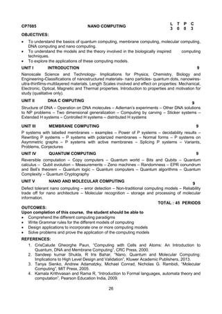 26
CP7085 NANO COMPUTING
L T P C
3 0 0 3
OBJECTIVES:
 To understand the basics of quantum computing, membrane computing, molecular computing,
DNA computing and nano computing.
 To understand the models and the theory involved in the biologically inspired computing
techniques.
 To explore the applications of these computing models.
UNIT I INTRODUCTION 9
Nanoscale Science and Technology- Implications for Physics, Chemistry, Biology and
Engineering-Classifications of nanostructured materials- nano particles- quantum dots, nanowires-
ultra-thinfilms-multilayered materials. Length Scales involved and effect on properties: Mechanical,
Electronic, Optical, Magnetic and Thermal properties. Introduction to properties and motivation for
study (qualitative only).
UNIT II DNA C OMPUTING
9
Structure of DNA – Operation on DNA molecules – Adleman‟s experiments – Other DNA solutions
to NP problems – Two dimensional generalization – Computing by carving – Sticker systems –
Extended H systems – Controlled H systems – distributed H systems
UNIT III MEMBRANE COMPUTING 9
P systems with labelled membranes – examples – Power of P systems – decidability results –
Rewriting P systems – P systems with polarized membranes – Normal forms – P systems on
Asymmetric graphs – P systems with active membranes – Splicing P systems – Variants,
Problems, Conjectures
UNIT IV QUANTUM COMPUTING 9
Reversible computation – Copy computers – Quantum world – Bits and Qubits – Quantum
calculus – Qubit evolution – Measurements – Zeno machines – Randomness – EPR conundrum
and Bell‟s theorem – Quantum logic – Quantum computers – Quantum algorithms – Quantum
Complexity – Quantum Cryptography
UNIT V NANO AND MOLECULAR COMPUTING
9
Defect tolerant nano computing – error detection – Non-traditional computing models – Reliability
trade off for nano architecture – Molecular recognition – storage and processing of molecular
information.
TOTAL : 45 PERIODS
OUTCOMES:
Upon completion of this course, the student should be able to
 Comprehend the different computing paradigms
 Write Grammar rules for the different models of computing
 Design applications to incorporate one or more computing models
 Solve problems and prove the application of the computing models
REFERENCES:
1. CrisCalude Gheorghe Paun, “Computing with Cells and Atoms: An Introduction to
Quantum, DNA and Membrane Computing”, CRC Press, 2000.
2. Sandeep kumar Shukla, R Iris Bahar, “Nano, Quantum and Molecular Computing:
Implications to High Level Design and Validation”, Kluwer Academic Publishers, 2013.
3. Tanya Sienko, Andrew Adamatzky, Michael Conrad, Nicholas G. Rambidi, “Molecular
Computing”, MIT Press, 2005.
4. Kamala Krithivasan and Rama R, “Introduction to Formal languages, automata theory and
computation”, Pearson Education India, 2009.
 