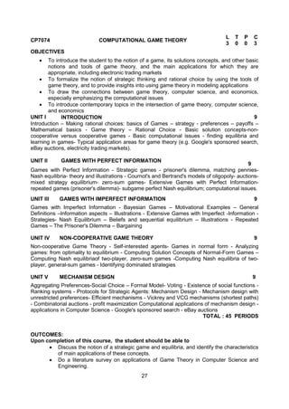 27
CP7074 COMPUTATIONAL GAME THEORY
L T P C
3 0 0 3
OBJECTIVES
 To introduce the student to the notion of a game, its solutions concepts, and other basic
notions and tools of game theory, and the main applications for which they are
appropriate, including electronic trading markets
 To formalize the notion of strategic thinking and rational choice by using the tools of
game theory, and to provide insights into using game theory in modeling applications
 To draw the connections between game theory, computer science, and economics,
especially emphasizing the computational issues
 To introduce contemporary topics in the intersection of game theory, computer science,
and economics
UNIT I INTRODUCTION 9
Introduction – Making rational choices: basics of Games – strategy - preferences – payoffs –
Mathematical basics - Game theory – Rational Choice - Basic solution concepts-non-
cooperative versus cooperative games - Basic computational issues - finding equilibria and
learning in games- Typical application areas for game theory (e.g. Google's sponsored search,
eBay auctions, electricity trading markets).
UNIT II GAMES WITH PERFECT INFORMATION
9
Games with Perfect Information - Strategic games - prisoner's dilemma, matching pennies-
Nash equilibria- theory and illustrations - Cournot's and Bertrand's models of oligopoly- auctions-
mixed strategy equilibrium- zero-sum games- Extensive Games with Perfect Information-
repeated games (prisoner's dilemma)- subgame perfect Nash equilibrium; computational issues.
UNIT III GAMES WITH IMPERFECT INFORMATION 9
Games with Imperfect Information - Bayesian Games – Motivational Examples – General
Definitions –Information aspects – Illustrations - Extensive Games with Imperfect -Information -
Strategies- Nash Equilibrium – Beliefs and sequential equilibrium – Illustrations - Repeated
Games – The Prisoner's Dilemma – Bargaining
UNIT IV NON-COOPERATIVE GAME THEORY 9
Non-cooperative Game Theory - Self-interested agents- Games in normal form - Analyzing
games: from optimality to equilibrium - Computing Solution Concepts of Normal-Form Games –
Computing Nash equilibriaof two-player, zero-sum games -Computing Nash equilibria of two-
player, general-sum games - Identifying dominated strategies
UNIT V MECHANISM DESIGN 9
Aggregating Preferences-Social Choice – Formal Model- Voting - Existence of social functions -
Ranking systems - Protocols for Strategic Agents: Mechanism Design - Mechanism design with
unrestricted preferences- Efficient mechanisms - Vickrey and VCG mechanisms (shortest paths)
- Combinatorial auctions - profit maximization Computational applications of mechanism design -
applications in Computer Science - Google's sponsored search - eBay auctions
TOTAL : 45 PERIODS
OUTCOMES:
Upon completion of this course, the student should be able to
 Discuss the notion of a strategic game and equilibria, and identify the characteristics
of main applications of these concepts.
 Do a literature survey on applications of Game Theory in Computer Science and
Engineering.
 