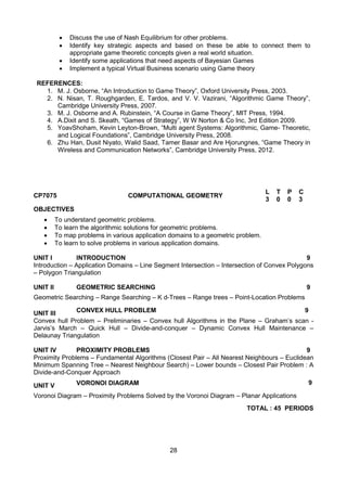 28
 Discuss the use of Nash Equilibrium for other problems.
 Identify key strategic aspects and based on these be able to connect them to
appropriate game theoretic concepts given a real world situation.
 Identify some applications that need aspects of Bayesian Games
 Implement a typical Virtual Business scenario using Game theory
REFERENCES:
1. M. J. Osborne, “An Introduction to Game Theory”, Oxford University Press, 2003.
2. N. Nisan, T. Roughgarden, E. Tardos, and V. V. Vazirani, “Algorithmic Game Theory”,
Cambridge University Press, 2007.
3. M. J. Osborne and A. Rubinstein, “A Course in Game Theory”, MIT Press, 1994.
4. A.Dixit and S. Skeath, “Games of Strategy”, W W Norton & Co Inc, 3rd Edition 2009.
5. YoavShoham, Kevin Leyton-Brown, “Multi agent Systems: Algorithmic, Game- Theoretic,
and Logical Foundations”, Cambridge University Press, 2008.
6. Zhu Han, Dusit Niyato, Walid Saad, Tamer Basar and Are Hjorungnes, “Game Theory in
Wireless and Communication Networks”, Cambridge University Press, 2012.
CP7075 COMPUTATIONAL GEOMETRY
L T P C
3 0 0 3
OBJECTIVES
 To understand geometric problems.
 To learn the algorithmic solutions for geometric problems.
 To map problems in various application domains to a geometric problem.
 To learn to solve problems in various application domains.
UNIT I INTRODUCTION 9
Introduction – Application Domains – Line Segment Intersection – Intersection of Convex Polygons
– Polygon Triangulation
UNIT II GEOMETRIC SEARCHING 9
Geometric Searching – Range Searching – K d-Trees – Range trees – Point-Location Problems
UNIT III CONVEX HULL PROBLEM 9
Convex hull Problem – Preliminaries – Convex hull Algorithms in the Plane – Graham‟s scan -
Jarvis‟s March – Quick Hull – Divide-and-conquer – Dynamic Convex Hull Maintenance –
Delaunay Triangulation
UNIT IV PROXIMITY PROBLEMS 9
Proximity Problems – Fundamental Algorithms (Closest Pair – All Nearest Neighbours – Euclidean
Minimum Spanning Tree – Nearest Neighbour Search) – Lower bounds – Closest Pair Problem : A
Divide-and-Conquer Approach
UNIT V VORONOI DIAGRAM 9
Voronoi Diagram – Proximity Problems Solved by the Voronoi Diagram – Planar Applications
TOTAL : 45 PERIODS
 