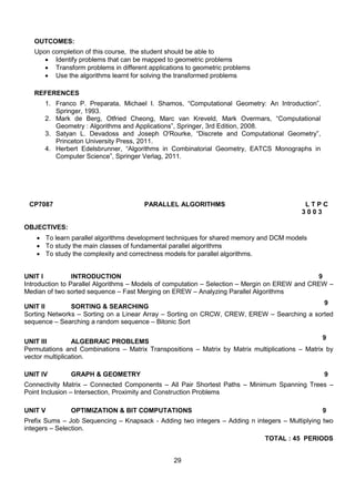 29
OUTCOMES:
Upon completion of this course, the student should be able to
 Identify problems that can be mapped to geometric problems
 Transform problems in different applications to geometric problems
 Use the algorithms learnt for solving the transformed problems
REFERENCES
1. Franco P. Preparata, Michael I. Shamos, “Computational Geometry: An Introduction”,
Springer, 1993.
2. Mark de Berg, Otfried Cheong, Marc van Kreveld, Mark Overmars, “Computational
Geometry : Algorithms and Applications”, Springer, 3rd Edition, 2008.
3. Satyan L. Devadoss and Joseph O'Rourke, “Discrete and Computational Geometry”,
Princeton University Press, 2011.
4. Herbert Edelsbrunner, “Algorithms in Combinatorial Geometry, EATCS Monographs in
Computer Science”, Springer Verlag, 2011.
CP7087 PARALLEL ALGORITHMS L T P C
3 0 0 3
OBJECTIVES:
 To learn parallel algorithms development techniques for shared memory and DCM models
 To study the main classes of fundamental parallel algorithms
 To study the complexity and correctness models for parallel algorithms.
UNIT I INTRODUCTION 9
Introduction to Parallel Algorithms – Models of computation – Selection – Mergin on EREW and CREW –
Median of two sorted sequence – Fast Merging on EREW – Analyzing Parallel Algorithms
UNIT II SORTING & SEARCHING
9
Sorting Networks – Sorting on a Linear Array – Sorting on CRCW, CREW, EREW – Searching a sorted
sequence – Searching a random sequence – Bitonic Sort
UNIT III ALGEBRAIC PROBLEMS
9
Permutations and Combinations – Matrix Transpositions – Matrix by Matrix multiplications – Matrix by
vector multiplication.
UNIT IV GRAPH & GEOMETRY 9
Connectivity Matrix – Connected Components – All Pair Shortest Paths – Minimum Spanning Trees –
Point Inclusion – Intersection, Proximity and Construction Problems
UNIT V OPTIMIZATION & BIT COMPUTATIONS 9
Prefix Sums – Job Sequencing – Knapsack - Adding two integers – Adding n integers – Multiplying two
integers – Selection.
TOTAL : 45 PERIODS
 