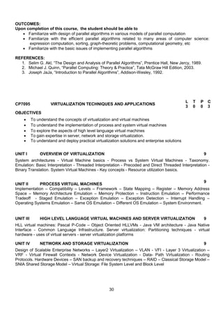 30
OUTCOMES:
Upon completion of this course, the student should be able to
 Familiarize with design of parallel algorithms in various models of parallel computation
 Familiarize with the efficient parallel algorithms related to many areas of computer science:
expression computation, sorting, graph-theoretic problems, computational geometry, etc
 Familiarize with the basic issues of implementing parallel algorithms
REFERENCES:
1. Selim G. Akl, “The Design and Analysis of Parallel Algorithms”, Prentice Hall, New Jercy, 1989.
2. Michael J. Quinn, “Parallel Computing: Theory & Practice”, Tata McGraw Hill Edition, 2003.
3. Joseph JaJa, “Introduction to Parallel Algorithms”, Addison-Wesley, 1992.
CP7095 VIRTUALIZATION TECHNIQUES AND APPLICATIONS
L T P C
3 0 0 3
OBJECTIVES
 To understand the concepts of virtualization and virtual machines
 To understand the implementation of process and system virtual machines
 To explore the aspects of high level language virtual machines
 To gain expertise in server, network and storage virtualization.
 To understand and deploy practical virtualization solutions and enterprise solutions
UNIT I OVERVIEW OF VIRTUALIZATION 9
System architectures - Virtual Machine basics - Process vs System Virtual Machines - Taxonomy.
Emulation: Basic Interpretation - Threaded Interpretation - Precoded and Direct Threaded Interpretation -
Binary Translation. System Virtual Machines - Key concepts - Resource utilization basics.
UNIT II PROCESS VIRTUAL MACHINES
9
Implementation – Compatibility – Levels – Framework – State Mapping – Register – Memory Address
Space – Memory Architecture Emulation – Memory Protection – Instruction Emulation – Performance
Tradeoff - Staged Emulation – Exception Emulation – Exception Detection – Interrupt Handling –
Operating Systems Emulation – Same OS Emulation – Different OS Emulation – System Environment.
UNIT III HIGH LEVEL LANGUAGE VIRTUAL MACHINES AND SERVER VIRTUALIZATION 9
HLL virtual machines: Pascal P-Code – Object Oriented HLLVMs - Java VM architecture - Java Native
Interface - Common Language Infrastructure. Server virtualization: Partitioning techniques - virtual
hardware - uses of virtual servers - server virtualization platforms
UNIT IV NETWORK AND STORAGE VIRTUALIZATION 9
Design of Scalable Enterprise Networks – Layer2 Virtualization – VLAN - VFI - Layer 3 Virtualization –
VRF - Virtual Firewall Contexts - Network Device Virtualization - Data- Path Virtualization - Routing
Protocols. Hardware Devices – SAN backup and recovery techniques – RAID – Classical Storage Model –
SNIA Shared Storage Model – Virtual Storage: File System Level and Block Level
 