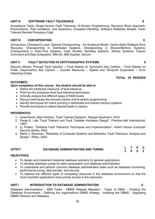 32
UNIT III SOFTWARE FAULT TOLERANCE 9
Acceptance Tests, Single-Version Fault Tolerance, N-Version Programming, Recovery Block Approach,
Preconditions, Post conditions, and Assertions, Exception-Handling, Software Reliability Models, Fault-
Tolerant Remote Procedure Calls
UNIT IV CHECKPOINTING 9
Introduction, Checkpoint Level, Optimal Checkpointing - An Analytical Model, Cache-Aided Rollback Error
Recovery, Checkpointing in Distributed Systems, Checkpointing in Shared-Memory Systems,
Checkpointing in Real-Time Systems, Case Studies: NonStop Systems, Stratus Systems, Cassini
Command and Data Subsystem, IBM G5, IBM Sysplex, Itanium
UNIT V FAULT DETECTION IN CRYPTOGRAPHIC SYSTEMS 9
Security Attacks Through Fault Injection – Fault Attacks on Symmetric Key Ciphers – Fault Attacks on
Public (Asymmetric) Key Ciphers – Counter Measures – Spatial and Temporal Duplication – Error
Detecting Codes
TOTAL : 45 PERIODS
OUTCOMES:
Upon completion of this course, the student should be able to
 Define the traditional measures of fault tolerance
 Point out the processor level fault tolerance techniques
 Critically analyze the different types of RAID levels
 Discuss techniques like recovery blocks and N-version programming
 Identify techniques for check pointing in distributed and shared memory systems.
 Provide techniques to detect injected faults in ciphers.
REFERENCES:
1. Israel Koren, Mani Krishna, “Fault Tolerant Systems”, Morgan Kaufmann, 2010
2. Parag K. Lala “Fault Tolerant and Fault Testable Hardware Design”, Prentice-Hall International,
1984.
3. LL Pullam, “Software Fault Tolerance Techniques and Implementation”, Artech House Computer
Security Series, 2002.
4. Martin L Shooman, “Reliability of Computer Systems and Networks: Fault Tolerance, Analysis and
Design”, Willey, 2002.
CP7077 DATABASE ADMINISTRATION AND TUNING
L T P C
3 0 0 3
OBJECTIVES
 To design and implement relational database solutions for general applications
 To develop database scripts for data manipulation and database administration
 To understand and perform common database administration tasks such as database monitoring,
performance tuning, data transfer, and security
 To balance the different types of competing resources in the database environment so that the
most important applications have priority access to the resources
UNIT I INTRODUCTION TO DATABASE ADMINISTRATION 9
Database Administration - DBA Tasks - DBMS Release Migration - Types of DBAs - Creating the
Database Environment – Defining the organizations DBMS strategy - Installing the DBMS - Upgrading
DBMS Versions and Releases
 