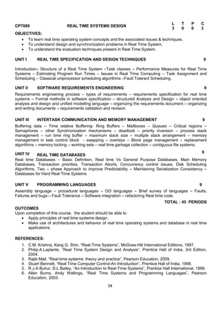 34
CP7089 REAL TIME SYSTEMS DESIGN
L T P C
3 0 0 3
OBJECTIVES:
 To learn real time operating system concepts and the associated issues & techniques.
 To understand design and synchronization problems in Real Time System.
 To understand the evaluation techniques present in Real Time System.
UNIT I REAL TIME SPECIFICATION AND DESIGN TECHNIQUES 9
Introduction– Structure of a Real Time System –Task classes – Performance Measures for Real Time
Systems – Estimating Program Run Times – Issues in Real Time Computing – Task Assignment and
Scheduling – Classical uniprocessor scheduling algorithms –Fault Tolerant Scheduling.
UNIT II SOFTWARE REQUIREMENTS ENGINEERING 9
Requirements engineering process – types of requirements – requirements specification for real time
systems – Formal methods in software specification – structured Analysis and Design – object oriented
analysis and design and unified modelling language – organizing the requirements document – organizing
and writing documents – requirements validation and revision.
UNIT III INTERTASK COMMUNICATION AND MEMORY MANAGEMENT 9
Buffering data – Time relative Buffering- Ring Buffers – Mailboxes – Queues – Critical regions –
Semaphores – other Synchronization mechanisms – deadlock – priority inversion – process stack
management – run time ring buffer – maximum stack size – multiple stack arrangement – memory
management in task control block - swapping – overlays – Block page management – replacement
algorithms – memory locking – working sets – real time garbage collection – contiguous file systems.
UNIT IV REAL TIME DATABASES
9
Real time Databases – Basic Definition, Real time Vs General Purpose Databases, Main Memory
Databases, Transaction priorities, Transaction Aborts, Concurrency control issues, Disk Scheduling
Algorithms, Two – phase Approach to improve Predictability – Maintaining Serialization Consistency –
Databases for Hard Real Time Systems
UNIT V PROGRAMMING LANGUAGES 9
Assembly language – procedural languages – OO languages – Brief survey of languages – Faults,
Failures and bugs – Fault Tolerance – Software integration – refactoring Real time code.
TOTAL : 45 PERIODS
OUTCOMES
Upon completion of this course, the student should be able to
 Apply principles of real time systems design.
 Make use of architectures and behavior of real time operating systems and database in real time
applications.
REFERENCES:
1. C.M. Krishna, Kang G. Shin, “Real-Time Systems”, McGraw-Hill International Editions, 1997.
2. Philip.A.Laplante, “Real Time System Design and Analysis”, Prentice Hall of India, 3rd Edition,
2004.
3. Rajib Mall, “Real-time systems: theory and practice”, Pearson Education, 2009.
4. Stuart Bennett, “Real Time Computer Control-An Introduction”, Prentice Hall of India, 1998.
5. R.J.A Buhur, D.L Bailey, “An Introduction to Real-Time Systems”, Prentice Hall International, 1999.
6. Allen Burns, Andy Wellings, “Real Time Systems and Programming Languages”, Pearson
Education, 2003.
 