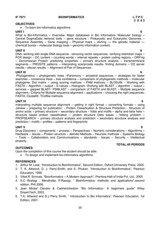 35
IF 7071 BIOINFORMATICS L T P C
3 0 0 3
OBJECTIVES:
 To learn bio-informatics algorithms
UNIT I 9
What is Bio-Informatics – Overview- Major databases in Bio Informatics- Molecular biology –
Central DogmaData retrieval tools – gene structure - Prokaryotic and Eukaryotic Genomes –
Sequence Assembly – Gene mapping – Physical maps – cloning –– the genetic material ––
chemical bonds – molecular biology tools – genomic information content.
UNIT II 9
DNA: working with single DNA sequence : removing vector sequences- verifying restriction maps –
PCR design – GC content – counting words – internal repeats – protein coding regions – ORFing
– Genomescan Protein: predicting properties – primary structure analysis – transmembrane
segments – PROSITE patterns – interpreting scanprosite results- finding domains – CD server
results – pfscan results. – Alignment of Pair of Sequences
UNIT III 9
Phylogenetics – phylogenetic trees –Parsimony – ancestral sequences – strategies for faster
searches – consensus trees – tree confidence – comparison of phylogenetic methods – molecular
phylogenie. Dot matrix – using scoring matrices – PAM matrices – BLOSUM. - Working with
FASTA – Algorithm – output – E-values – Histogram. Working with BLAST – algorithm – output –
services – gapped BLAST- PSIBLAST – comparison of FASTA and BLAST. - Multiple sequence
alignment - Criteria for Multiple sequence alignment – applications – choosing the right sequences;
FASTA, ClustalW, TCoffee methods
UNIT IV 9
interpreting multiple sequence alignment – getting in right format – converting formats – using
Jalview – preparing for publication. - Protein Classification & Structure Prediction - Structure of
amino acids – primary structure – secondary structure – folds and motifs – alpha and beta helix –
structure based protein classification – protein structure Data bases – folding problem –
PROPSEARCH – primary structure analysis and prediction – secondary structure analysis and
prediction – motifs – profiles – patterns and fingerprints
UNIT V 9
Drug Discovery – components – process – Perspectives – Numeric considerations – Algorithms –
Hardware – Issues – Protein structure – AbInitio Methods – Heuristic methods – Systems Biology
– Tools – Collaboration and Communications – standards - Issues – Security – Intellectual
property
TOTAL:45 PERIODS
OUTCOMES:
Upon the completion of this course the student should be able
 To design and implement bio-informatics algorithms
REFERENCES
1. Arthur M. Lesk, “Introduction to Bioinformatics”, Second Edition, Oxford University Press, 2005.
2. T. K. Attwood, D. J. Parry-Smith, and S. Phukan, “Introduction to Bioinformatics”, Pearson
Education, 1999.
3. Vittal R. Srinivas, “Bioinformatics – A Modern Approach”, Prentice-Hall of India Pvt. Ltd., 2005
4. S.C Rostogi , Mendiratta, P.Rasogi, “ BioInformatics: methods and applications”,second
edition, PHI 2006.
5. Jean Mickel Clavere & Cadrienotredom “Bio Informatics– A beginners guide” Wiley
DreamTech, 2003.
6. T.K. Attwood and D.J Perry Smith, “ Introduction to Bio Informatics”, Pearson Education, 1st
Edition, 2001.
 