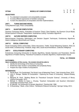 36
CP7084 MODELS OF COMPUTATIONS
L T P C
3 0 0 3
OBJECTIVES
 To understand computation and computability concepts.
 To study different approaches to facilitate computing
 To learn the abstractions of computation and their implementations
UNIT I TURING MACHINE MODEL 9
Turing Machine Logic, Proof, Computability
UNIT II QUANTUM COMPUTATION 9
Quantum Computing History, Postulates of Quantum Theory, Dirac Notation, the Quantum Circuit Model,
Simple Quantum Protocols: Teleportation, Superdense Coding, Foundation Algorithms
UNIT III NATURE INSPIRED COMPUTING 9
Nature-Inspired Computing Optimization and Decision Support Techniques, Evolutionary Algorithms,
Swarm Intelligence, Benchmarks and Testing
UNIT IV SOCIAL COMPUTING 9
Social Computing Online communities, Online discussions, Twitter, Social Networking Systems, Web 2.0,
social media, Crowdsourcing, Facebook, blogs, wikis, social recommendations, Collective intelligence
UNIT V EVOLUTIONARY COMPUTING 9
Evolutionary Computing Introduction to Genetic Algorithms, Genetic Operators and Parameters, Genetic
Algorithms in Problem Solving, Theoretical Foundations of Genetic Algorithms, Implementation Issues
TOTAL : 45 PERIODS
OUTCOMES:
Upon completion of this course, the student should be able to
 Identify the terminology of the theory of computing
 Predict the major results in computability and complexity theory.
 Prepare the major models of computations
REFERENCES
1. Danah Boyd, “It's Complicated: The Social Lives of Networked Teens”, Yale University Press, 2015
2. John E. Savage, “Models Of Computation - Exploring the Power of Computing”, Addison-Wesley,
2008
3. Margaret M. Fleck, “Building Blocks for Theoretical Computer Science”, University of Illinois,
Urbana-Champaign, 2013.
4. Michael A. Nielsen & Isaac L. Chuang, “Quantum Computation and Quantum Information”,
Cambridge University Press, 2010
5. M. Mitchell, “An Introduction to Genetic Algorithms”, Prentice-Hall, 1996.
6. G.Rozenberg, T.Back, J.Kok, Editors, “Handbook of Natural Computing”, Springer Verlag, 2012.
 