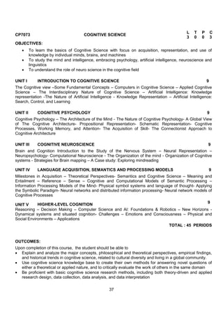 37
CP7073 COGNITIVE SCIENCE
L T P C
3 0 0 3
OBJECTIVES:
 To learn the basics of Cognitive Science with focus on acquisition, representation, and use of
knowledge by individual minds, brains, and machines
 To study the mind and intelligence, embracing psychology, artificial intelligence, neuroscience and
linguistics
 To understand the role of neuro science in the cognitive field
UNIT I INTRODUCTION TO COGNITIVE SCIENCE 9
The Cognitive view –Some Fundamental Concepts – Computers in Cognitive Science – Applied Cognitive
Science – The Interdisciplinary Nature of Cognitive Science – Artificial Intelligence: Knowledge
representation -The Nature of Artificial Intelligence - Knowledge Representation – Artificial Intelligence:
Search, Control, and Learning
UNIT II COGNITIVE PSYCHOLOGY 9
Cognitive Psychology – The Architecture of the Mind - The Nature of Cognitive Psychology- A Global View
of The Cognitive Architecture- Propositional Representation- Schematic Representation- Cognitive
Processes, Working Memory, and Attention- The Acquisition of Skill- The Connectionist Approach to
Cognitive Architecture
UNIT III COGNITIVE NEUROSCIENCE 9
Brain and Cognition Introduction to the Study of the Nervous System – Neural Representation –
Neuropsychology- Computational Neuroscience - The Organization of the mind - Organization of Cognitive
systems - Strategies for Brain mapping – A Case study: Exploring mindreading
UNIT IV LANGUAGE ACQUISITION, SEMANTICS AND PROCESSING MODELS 9
Milestones in Acquisition – Theoretical Perspectives- Semantics and Cognitive Science – Meaning and
Entailment – Reference – Sense – Cognitive and Computational Models of Semantic Processing –
Information Processing Models of the Mind- Physical symbol systems and language of thought- Applying
the Symbolic Paradigm- Neural networks and distributed information processing- Neural network models of
Cognitive Processes
UNIT V HIGHER-LEVEL COGNITION
9
Reasoning – Decision Making – Computer Science and AI: Foundations & Robotics – New Horizons -
Dynamical systems and situated cognition- Challenges – Emotions and Consciousness – Physical and
Social Environments – Applications
TOTAL : 45 PERIODS
OUTCOMES:
Upon completion of this course, the student should be able to
 Explain and analyze the major concepts, philosophical and theoretical perspectives, empirical findings,
and historical trends in cognitive science, related to cultural diversity and living in a global community.
 Use cognitive science knowledge base to create their own methods for answering novel questions of
either a theoretical or applied nature, and to critically evaluate the work of others in the same domain
 Be proficient with basic cognitive science research methods, including both theory-driven and applied
research design, data collection, data analysis, and data interpretation
 
