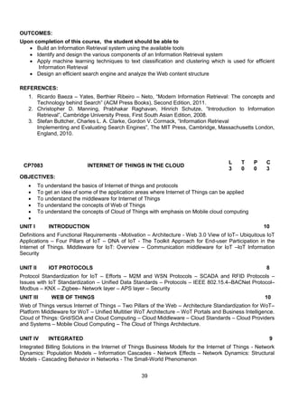 39
OUTCOMES:
Upon completion of this course, the student should be able to
 Build an Information Retrieval system using the available tools
 Identify and design the various components of an Information Retrieval system
 Apply machine learning techniques to text classification and clustering which is used for efficient
Information Retrieval
 Design an efficient search engine and analyze the Web content structure
REFERENCES:
1. Ricardo Baeza – Yates, Berthier Ribeiro – Neto, “Modern Information Retrieval: The concepts and
Technology behind Search” (ACM Press Books), Second Edition, 2011.
2. Christopher D. Manning, Prabhakar Raghavan, Hinrich Schutze, “Introduction to Information
Retrieval”, Cambridge University Press, First South Asian Edition, 2008.
3. Stefan Buttcher, Charles L. A. Clarke, Gordon V. Cormack, “Information Retrieval
Implementing and Evaluating Search Engines”, The MIT Press, Cambridge, Massachusetts London,
England, 2010.
CP7083 INTERNET OF THINGS IN THE CLOUD
L T P C
3 0 0 3
OBJECTIVES:
 To understand the basics of Internet of things and protocols
 To get an idea of some of the application areas where Internet of Things can be applied
 To understand the middleware for Internet of Things
 To understand the concepts of Web of Things
 To understand the concepts of Cloud of Things with emphasis on Mobile cloud computing

UNIT I INTRODUCTION 10
Definitions and Functional Requirements –Motivation – Architecture - Web 3.0 View of IoT– Ubiquitous IoT
Applications – Four Pillars of IoT – DNA of IoT - The Toolkit Approach for End-user Participation in the
Internet of Things. Middleware for IoT: Overview – Communication middleware for IoT –IoT Information
Security
UNIT II IOT PROTOCOLS 8
Protocol Standardization for IoT – Efforts – M2M and WSN Protocols – SCADA and RFID Protocols –
Issues with IoT Standardization – Unified Data Standards – Protocols – IEEE 802.15.4–BACNet Protocol–
Modbus – KNX – Zigbee– Network layer – APS layer – Security
UNIT III WEB OF THINGS 10
Web of Things versus Internet of Things – Two Pillars of the Web – Architecture Standardization for WoT–
Platform Middleware for WoT – Unified Multitier WoT Architecture – WoT Portals and Business Intelligence.
Cloud of Things: Grid/SOA and Cloud Computing – Cloud Middleware – Cloud Standards – Cloud Providers
and Systems – Mobile Cloud Computing – The Cloud of Things Architecture.
UNIT IV INTEGRATED 9
Integrated Billing Solutions in the Internet of Things Business Models for the Internet of Things - Network
Dynamics: Population Models – Information Cascades - Network Effects – Network Dynamics: Structural
Models - Cascading Behavior in Networks - The Small-World Phenomenon
 