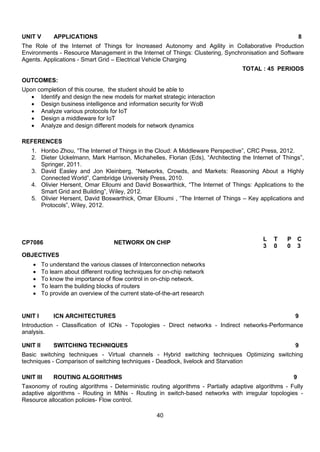 40
UNIT V APPLICATIONS 8
The Role of the Internet of Things for Increased Autonomy and Agility in Collaborative Production
Environments - Resource Management in the Internet of Things: Clustering, Synchronisation and Software
Agents. Applications - Smart Grid – Electrical Vehicle Charging
TOTAL : 45 PERIODS
OUTCOMES:
Upon completion of this course, the student should be able to
 Identify and design the new models for market strategic interaction
 Design business intelligence and information security for WoB
 Analyze various protocols for IoT
 Design a middleware for IoT
 Analyze and design different models for network dynamics
REFERENCES
1. Honbo Zhou, “The Internet of Things in the Cloud: A Middleware Perspective”, CRC Press, 2012.
2. Dieter Uckelmann, Mark Harrison, Michahelles, Florian (Eds), “Architecting the Internet of Things”,
Springer, 2011.
3. David Easley and Jon Kleinberg, “Networks, Crowds, and Markets: Reasoning About a Highly
Connected World”, Cambridge University Press, 2010.
4. Olivier Hersent, Omar Elloumi and David Boswarthick, “The Internet of Things: Applications to the
Smart Grid and Building”, Wiley, 2012.
5. Olivier Hersent, David Boswarthick, Omar Elloumi , “The Internet of Things – Key applications and
Protocols”, Wiley, 2012.
CP7086 NETWORK ON CHIP
L T P C
3 0 0 3
OBJECTIVES
 To understand the various classes of Interconnection networks
 To learn about different routing techniques for on-chip network
 To know the importance of flow control in on-chip network.
 To learn the building blocks of routers
 To provide an overview of the current state-of-the-art research
UNIT I ICN ARCHITECTURES 9
Introduction - Classification of ICNs - Topologies - Direct networks - Indirect networks-Performance
analysis.
UNIT II SWITCHING TECHNIQUES 9
Basic switching techniques - Virtual channels - Hybrid switching techniques Optimizing switching
techniques - Comparison of switching techniques - Deadlock, livelock and Starvation
UNIT III ROUTING ALGORITHMS 9
Taxonomy of routing algorithms - Deterministic routing algorithms - Partially adaptive algorithms - Fully
adaptive algorithms - Routing in MINs - Routing in switch-based networks with irregular topologies -
Resource allocation policies- Flow control.
 
