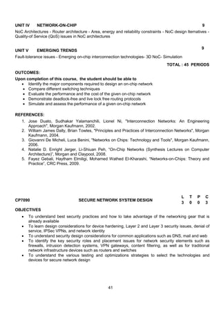 41
UNIT IV NETWORK-ON-CHIP 9
NoC Architectures - Router architecture - Area, energy and reliability constraints - NoC design lternatives -
Quality-of Service (QoS) issues in NoC architectures
UNIT V EMERGING TRENDS
9
Fault-tolerance issues - Emerging on-chip interconnection technologies- 3D NoC- Simulation
TOTAL : 45 PERIODS
OUTCOMES:
Upon completion of this course, the student should be able to
 Identify the major components required to design an on-chip network
 Compare different switching techniques
 Evaluate the performance and the cost of the given on-chip network
 Demonstrate deadlock-free and live lock free routing protocols
 Simulate and assess the performance of a given on-chip network
REFERENCES:
1. Jose Duato, Sudhakar Yalamanchili, Lionel Ni, "Interconnection Networks: An Engineering
Approach", Morgan Kaufmann, 2002.
2. William James Dally, Brian Towles, "Principles and Practices of Interconnection Networks", Morgan
Kaufmann, 2004.
3. Giovanni De Micheli, Luca Benini, "Networks on Chips: Technology and Tools", Morgan Kaufmann,
2006.
4. Natalie D. Enright Jerger, Li-Shiuan Peh, “On-Chip Networks (Synthesis Lectures on Computer
Architecture)”, Morgan and Claypool, 2008.
5. Fayez Gebali, Haytham Elmiligi, Mohamed Wathed El-Kharashi, “Networks-on-Chips: Theory and
Practice”, CRC Press, 2009.
CP7090 SECURE NETWORK SYSTEM DESIGN
L T P C
3 0 0 3
OBJECTIVES
 To understand best security practices and how to take advantage of the networking gear that is
already available
 To learn design considerations for device hardening, Layer 2 and Layer 3 security issues, denial of
service, IPSec VPNs, and network identity
 To understand security design considerations for common applications such as DNS, mail and web
 To identify the key security roles and placement issues for network security elements such as
firewalls, intrusion detection systems, VPN gateways, content filtering, as well as for traditional
network infrastructure devices such as routers and switches
 To understand the various testing and optimizations strategies to select the technologies and
devices for secure network design
 