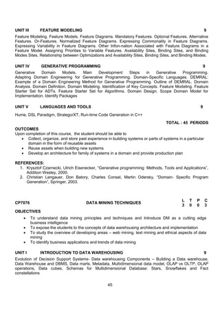 45
UNIT III FEATURE MODELING 9
Feature Modeling. Feature Models. Feature Diagrams. Mandatory Features. Optional Features. Alternative
Features. Or-Features. Normalized Feature Diagrams. Expressing Commonality in Feature Diagrams.
Expressing Variability in Feature Diagrams. Other Infon-nation Associated with Feature Diagrams in a
Feature Model. Assigning Priorities to Variable Features. Availability Sites, Binding Sites, and Binding
Modes Sites. Relationship between Optimizations and Availability Sites, Binding Sites, and Binding Modes.
UNIT IV GENERATIVE PROGRAMMING 9
Generative Domain Models. Main Development Steps in Generative Programming.
Adapting Domain Engineering for Generative Programming. Domain-Specific Languages. DEMRAL:
Example of a Domain Engineering Method for Generative Programming. Outline of DEMRAL. Domain
Analysis. Domain Definition. Domain Modeling. Identification of Key Concepts. Feature Modeling. Feature
Starter Set for ADTs. Feature Starter Set for Algorithms. Domain Design. Scope Domain Model for
Implementation. Identify Packages
UNIT V LANGUAGES AND TOOLS 9
Hume, DSL Paradigm, Stratego/XT, Run-time Code Generation in C++
TOTAL : 45 PERIODS
OUTCOMES
Upon completion of this course, the student should be able to
 Collect, organize, and store past experience in building systems or parts of systems in a particular
domain in the form of reusable assets
 Reuse assets when building new systems
 Develop an architecture for family of systems in a domain and provide production plan
REFERENCES:
1. Krysztof Czarnecki, Ulrich Eisenecker, “Generative programming: Methods, Tools and Applications”,
Addition Wesley, 2000.
2. Christian Lengauer, Don Batory, Charles Consel, Martin Odersky, “Domain- Specific Program
Generation”, Springer, 2003.
CP7076 DATA MINING TECHNIQUES
L T P C
3 0 0 3
OBJECTIVES
 To understand data mining principles and techniques and Introduce DM as a cutting edge
business intelligence
 To expose the students to the concepts of data warehousing architecture and implementation
 To study the overview of developing areas – web mining, text mining and ethical aspects of data
mining
 To identify business applications and trends of data mining
UNIT I INTRODUCTION TO DATA WAREHOUSING 9
Evolution of Decision Support Systems- Data warehousing Components – Building a Data warehouse,
Data Warehouse and DBMS, Data marts, Metadata, Multidimensional data model, OLAP vs OLTP, OLAP
operations, Data cubes, Schemas for Multidimensional Database: Stars, Snowflakes and Fact
constellations
 