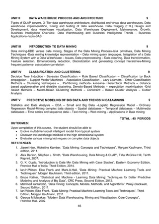 46
UNIT II DATA WAREHOUSE PROCESS AND ARCHITECTURE 9
Types of OLAP servers, 3–Tier data warehouse architecture, distributed and virtual data warehouses. Data
warehouse implementation, tuning and testing of data warehouse. Data Staging (ETL) Design and
Development, data warehouse visualization, Data Warehouse Deployment, Maintenance, Growth,
Business Intelligence Overview- Data Warehousing and Business Intelligence Trends - Business
Applications- tools-SAS
UNIT III INTRODUCTION TO DATA MINING 9
Data mining-KDD versus data mining, Stages of the Data Mining Process-task primitives, Data Mining
Techniques -Data mining knowledge representation – Data mining query languages, Integration of a Data
Mining System with a Data Warehouse – Issues, Data preprocessing – Data cleaning, Data transformation,
Feature selection, Dimensionality reduction, Discretization and generating concept hierarchies-Mining
frequent patterns- association-correlation
UNIT IV CLASSIFICATION AND CLUSTERING 9
Decision Tree Induction - Bayesian Classification – Rule Based Classification – Classification by Back
propagation – Support Vector Machines – Associative Classification – Lazy Learners – Other Classification
Methods – Clustering techniques – , Partitioning methods- k-means- Hierarchical Methods – distance
based agglomerative and divisible clustering, Density-Based Methods – expectation maximization -Grid
Based Methods – Model-Based Clustering Methods – Constraint – Based Cluster Analysis – Outlier
Analysis
UNIT V PREDICTIVE MODELING OF BIG DATA AND TRENDS IN DATAMINING 9
Statistics and Data Analysis – EDA – Small and Big Data –Logistic Regression Model - Ordinary
Regression Model-Mining complex data objects – Spatial databases – Temporal databases – Multimedia
databases – Time series and sequence data – Text mining – Web mining – Applications in Data mining
TOTAL : 45 PERIODS
OUTCOMES:
Upon completion of this course, the student should be able to
 Evolve multidimensional intelligent model from typical system
 Discover the knowledge imbibed in the high dimensional system
 Evaluate various mining techniques on complex data objects
REFERENCES
1. Jiawei Han, Micheline Kamber, “Data Mining: Concepts and Techniques”, Morgan Kaufmann, Third
edition, 2011.
2. Alex Berson, Stephen J. Smith, “Data Warehousing, Data Mining & OLAP”, Tata McGraw Hill, Tenth
Reprint, 2007.
3. G. K. Gupta, “Introduction to Data Min Data Mining with Case Studies”, Eastern Economy Edition,
Prentice Hall of India, Third Edition, 2014.
4. Ian.H.Witten, Eibe Frank and Mark.A.Hall, “Data Mining: Practical Machine Learning Tools and
Techniques”, Morgan Kaufmann, Third edition, 2011.
5. Bruce Ratner, “Statistical and Machine - Learning Data Mining: Techniques for Better Predictive
Modeling and Analysis of Big Data”, CRC Press, Second Edition, 2012.
6. Mehmed kantardzic, “Data mining: Concepts, Models, Methods, and Algorithms”, Wiley-Blackwell,
Second Edition, 2011.
7. Ian Witten, Eibe Frank, “Data Mining: Practical Machine Learning Tools and Techniques”, Third
Edition, Morgan Kaufmann, 2011.
8. George M Marakas, “Modern Data Warehousing, Mining and Visualization: Core Concepts”,
Prentice Hall, 2002.
 
