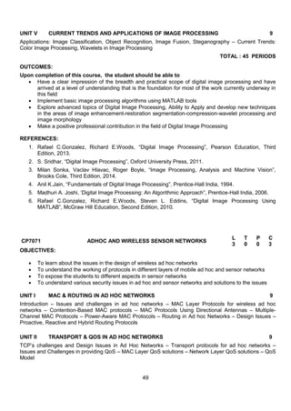 49
UNIT V CURRENT TRENDS AND APPLICATIONS OF IMAGE PROCESSING 9
Applications: Image Classification, Object Recognition, Image Fusion, Steganography – Current Trends:
Color Image Processing, Wavelets in Image Processing
TOTAL : 45 PERIODS
OUTCOMES:
Upon completion of this course, the student should be able to
 Have a clear impression of the breadth and practical scope of digital image processing and have
arrived at a level of understanding that is the foundation for most of the work currently underway in
this field
 Implement basic image processing algorithms using MATLAB tools
 Explore advanced topics of Digital Image Processing, Ability to Apply and develop new techniques
in the areas of image enhancement-restoration segmentation-compression-wavelet processing and
image morphology
 Make a positive professional contribution in the field of Digital Image Processing
REFERENCES:
1. Rafael C.Gonzalez, Richard E.Woods, “Digital Image Processing”, Pearson Education, Third
Edition, 2013.
2. S. Sridhar, “Digital Image Processing”, Oxford University Press, 2011.
3. Milan Sonka, Vaclav Hlavac, Roger Boyle, “Image Processing, Analysis and Machine Vision”,
Brooks Cole, Third Edition, 2014.
4. Anil K.Jain, “Fundamentals of Digital Image Processing”, Prentice-Hall India, 1994.
5. Madhuri A. Joshi, „Digital Image Processing: An Algorithmic Approach”, Prentice-Hall India, 2006.
6. Rafael C.Gonzalez, Richard E.Woods, Steven L. Eddins, “Digital Image Processing Using
MATLAB”, McGraw Hill Education, Second Edition, 2010.
CP7071 ADHOC AND WIRELESS SENSOR NETWORKS
L T P C
3 0 0 3
OBJECTIVES:
 To learn about the issues in the design of wireless ad hoc networks
 To understand the working of protocols in different layers of mobile ad hoc and sensor networks
 To expose the students to different aspects in sensor networks
 To understand various security issues in ad hoc and sensor networks and solutions to the issues
UNIT I MAC & ROUTING IN AD HOC NETWORKS 9
Introduction – Issues and challenges in ad hoc networks – MAC Layer Protocols for wireless ad hoc
networks – Contention-Based MAC protocols – MAC Protocols Using Directional Antennas – Multiple-
Channel MAC Protocols – Power-Aware MAC Protocols – Routing in Ad hoc Networks – Design Issues –
Proactive, Reactive and Hybrid Routing Protocols
UNIT II TRANSPORT & QOS IN AD HOC NETWORKS 9
TCP‟s challenges and Design Issues in Ad Hoc Networks – Transport protocols for ad hoc networks –
Issues and Challenges in providing QoS – MAC Layer QoS solutions – Network Layer QoS solutions – QoS
Model
 