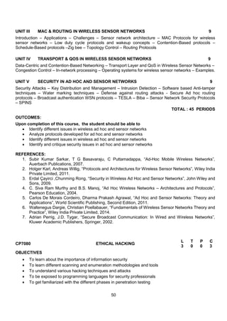 50
UNIT III MAC & ROUTING IN WIRELESS SENSOR NETWORKS 9
Introduction – Applications – Challenges – Sensor network architecture – MAC Protocols for wireless
sensor networks – Low duty cycle protocols and wakeup concepts – Contention-Based protocols –
Schedule-Based protocols –Zig bee – Topology Control – Routing Protocols
UNIT IV TRANSPORT & QOS IN WIRELESS SENSOR NETWORKS 9
Data-Centric and Contention-Based Networking – Transport Layer and QoS in Wireless Sensor Networks –
Congestion Control – In-network processing – Operating systems for wireless sensor networks – Examples.
UNIT V SECURITY IN AD HOC AND SENSOR NETWORKS 9
Security Attacks – Key Distribution and Management – Intrusion Detection – Software based Anti-tamper
techniques – Water marking techniques – Defense against routing attacks - Secure Ad hoc routing
protocols – Broadcast authentication WSN protocols – TESLA – Biba – Sensor Network Security Protocols
– SPINS
TOTAL : 45 PERIODS
OUTCOMES:
Upon completion of this course, the student should be able to
 Identify different issues in wireless ad hoc and sensor networks
 Analyze protocols developed for ad hoc and sensor networks
 Identify different issues in wireless ad hoc and sensor networks
 Identify and critique security issues in ad hoc and sensor networks
REFERENCES:
1. Subir Kumar Sarkar, T G Basavaraju, C Puttamadappa, “Ad-Hoc Mobile Wireless Networks”,
Auerbach Publications, 2007.
2. Holger Karl, Andreas Willig, “Protocols and Architectures for Wireless Sensor Networks”, Wiley India
Private Limited, 2011.
3. Erdal Çayirci ,Chunming Rong, “Security in Wireless Ad Hoc and Sensor Networks”, John Wiley and
Sons, 2009.
4. C. Siva Ram Murthy and B.S. Manoj, “Ad Hoc Wireless Networks – Architectures and Protocols”,
Pearson Education, 2004.
5. Carlos De Morais Cordeiro, Dharma Prakash Agrawal, “Ad Hoc and Sensor Networks: Theory and
Applications”, World Scientific Publishing, Second Edition, 2011.
6. Waltenegus Dargie, Christian Poellabauer, “Fundamentals of Wireless Sensor Networks Theory and
Practice”, Wiley India Private Limited, 2014.
7. Adrian Perrig, J.D. Tygar, “Secure Broadcast Communication: In Wired and Wireless Networks”,
Kluwer Academic Publishers, Springer, 2002.
CP7080 ETHICAL HACKING
L T P C
3 0 0 3
OBJECTIVES
 To learn about the importance of information security
 To learn different scanning and enumeration methodologies and tools
 To understand various hacking techniques and attacks
 To be exposed to programming languages for security professionals
 To get familiarized with the different phases in penetration testing
 