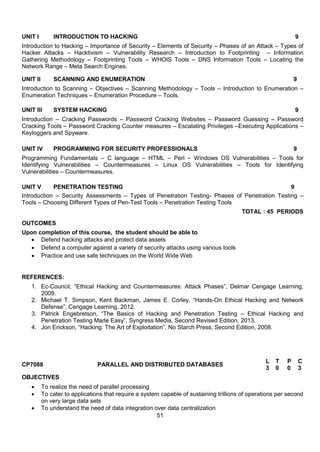51
UNIT I INTRODUCTION TO HACKING 9
Introduction to Hacking – Importance of Security – Elements of Security – Phases of an Attack – Types of
Hacker Attacks – Hacktivism – Vulnerability Research – Introduction to Footprinting – Information
Gathering Methodology – Footprinting Tools – WHOIS Tools – DNS Information Tools – Locating the
Network Range – Meta Search Engines.
UNIT II SCANNING AND ENUMERATION 9
Introduction to Scanning – Objectives – Scanning Methodology – Tools – Introduction to Enumeration –
Enumeration Techniques – Enumeration Procedure – Tools.
UNIT III SYSTEM HACKING 9
Introduction – Cracking Passwords – Password Cracking Websites – Password Guessing – Password
Cracking Tools – Password Cracking Counter measures – Escalating Privileges –Executing Applications –
Keyloggers and Spyware.
UNIT IV PROGRAMMING FOR SECURITY PROFESSIONALS 9
Programming Fundamentals – C language – HTML – Perl – Windows OS Vulnerabilities – Tools for
Identifying Vulnerabilities – Countermeasures – Linux OS Vulnerabilities – Tools for Identifying
Vulnerabilities – Countermeasures.
UNIT V PENETRATION TESTING 9
Introduction – Security Assessments – Types of Penetration Testing- Phases of Penetration Testing –
Tools – Choosing Different Types of Pen-Test Tools – Penetration Testing Tools
TOTAL : 45 PERIODS
OUTCOMES
Upon completion of this course, the student should be able to
 Defend hacking attacks and protect data assets
 Defend a computer against a variety of security attacks using various tools
 Practice and use safe techniques on the World Wide Web
REFERENCES:
1. Ec-Council, “Ethical Hacking and Countermeasures: Attack Phases”, Delmar Cengage Learning,
2009.
2. Michael T. Simpson, Kent Backman, James E. Corley, “Hands-On Ethical Hacking and Network
Defense”, Cengage Learning, 2012.
3. Patrick Engebretson, “The Basics of Hacking and Penetration Testing – Ethical Hacking and
Penetration Testing Made Easy”, Syngress Media, Second Revised Edition, 2013.
4. Jon Erickson, “Hacking: The Art of Exploitation”, No Starch Press, Second Edition, 2008.
CP7088 PARALLEL AND DISTRIBUTED DATABASES
L T P C
3 0 0 3
OBJECTIVES
 To realize the need of parallel processing
 To cater to applications that require a system capable of sustaining trillions of operations per second
on very large data sets
 To understand the need of data integration over data centralization
 