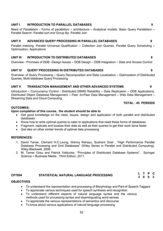 52
UNIT I INTRODUCTION TO PARALLEL DATABASES 9
Need of Parallelism - Forms of parallelism – architecture – Analytical models. Basic Query Parallelism –
Parallel Search- Parallel sort and Group By- Parallel Join
UNIT II ADVANCED QUERY PROCESSING IN PARALLEL DATABASES 9
Parallel indexing. Parallel Universal Qualification – Collection Join Queries. Parallel Query Scheduling –
Optimization, Applications
UNIT III INTRODUCTION TO DISTRIBUTED DATABASES 9
Overview - Promises of DDB –Design Issues – DDB Design – DDB Integration – Data and Access Control
UNIT IV QUERY PROCESSING IN DISTRIBUTED DATABASES 9
Overview- of Query Processing – Query Decomposition and Data Localization – Optimization of Distributed
Queries, Multi-database Query Processing
UNIT V TRANSACTION MANAGEMENT AND OTHER ADVANCED SYSTEMS 9
Introduction – Concurrency Control - Distributed DBMS Reliability – Data Replication – DDB Applications,
Distributed Object Database Management – Peer -to-Peer Data Management – Web Data Management –
Streaming Data and Cloud Computing
TOTAL : 45 PERIODS
OUTCOMES:
Upon completion of this course, the student should be able to
 Get good knowledge on the need, issues, design and application of both parallel and distributed
databases
 Know how to write optimal queries to cater to applications that need these forms of databases
 Fragment, replicate and localize their data as well as their queries to get their work done faster
 Get idea on other similar trends of optimal data processing
REFERENCES:
1. David Taniar, Clement H.C.Leung, Wenny Rahayu, Sushant Goel , “High Performance Parallel
Database Processing and Grid Databases” (Wiley Series in Parallel and Distributed Computing),
Wiley-Blackwell, 2008.
2. M. Tamer Ozsu and Patrick Valduriez, “Principles of Distributed Database Systems”, Springer
Science + Business Media , Third Edition, 2011.
CP7094 STATISTICAL NATURAL LANGUAGE PROCESSING
L T P C
3 0 0 3
OBJECTIVES
 To understand the representation and processing of Morphology and Part-of Speech Taggers
 To appreciate various techniques used for speech synthesis and recognition
 To understand different aspects of natural language syntax and the various
methods used for processing syntax and disambiguating word senses
 To appreciate the various representations of semantics and discourse
 To know about various applications of natural language processing
 