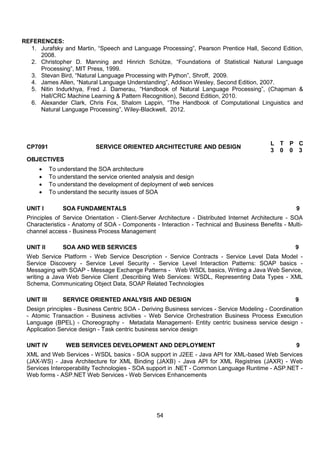 54
REFERENCES:
1. Jurafsky and Martin, “Speech and Language Processing”, Pearson Prentice Hall, Second Edition,
2008.
2. Christopher D. Manning and Hinrich Schütze, “Foundations of Statistical Natural Language
Processing”, MIT Press, 1999.
3. Stevan Bird, “Natural Language Processing with Python”, Shroff, 2009.
4. James Allen, “Natural Language Understanding”, Addison Wesley, Second Edition, 2007.
5. Nitin Indurkhya, Fred J. Damerau, “Handbook of Natural Language Processing”, (Chapman &
Hall/CRC Machine Learning & Pattern Recognition), Second Edition, 2010.
6. Alexander Clark, Chris Fox, Shalom Lappin, “The Handbook of Computational Linguistics and
Natural Language Processing”, Wiley-Blackwell, 2012.
CP7091 SERVICE ORIENTED ARCHITECTURE AND DESIGN
L T P C
3 0 0 3
OBJECTIVES
 To understand the SOA architecture
 To understand the service oriented analysis and design
 To understand the development of deployment of web services
 To understand the security issues of SOA
UNIT I SOA FUNDAMENTALS 9
Principles of Service Orientation - Client-Server Architecture - Distributed Internet Architecture - SOA
Characteristics - Anatomy of SOA - Components - Interaction - Technical and Business Benefits - Multi-
channel access - Business Process Management
UNIT II SOA AND WEB SERVICES 9
Web Service Platform - Web Service Description - Service Contracts - Service Level Data Model -
Service Discovery - Service Level Security - Service Level Interaction Patterns: SOAP basics -
Messaging with SOAP - Message Exchange Patterns - Web WSDL basics, Writing a Java Web Service,
writing a Java Web Service Client ,Describing Web Services: WSDL, Representing Data Types - XML
Schema, Communicating Object Data, SOAP Related Technologies
UNIT III SERVICE ORIENTED ANALYSIS AND DESIGN 9
Design principles - Business Centric SOA - Deriving Business services - Service Modeling - Coordination
- Atomic Transaction - Business activities - Web Service Orchestration Business Process Execution
Language (BPEL) - Choreography - Metadata Management- Entity centric business service design -
Application Service design - Task centric business service design
UNIT IV WEB SERVICES DEVELOPMENT AND DEPLOYMENT 9
XML and Web Services - WSDL basics - SOA support in J2EE - Java API for XML-based Web Services
(JAX-WS) - Java Architecture for XML Binding (JAXB) - Java API for XML Registries (JAXR) - Web
Services Interoperability Technologies - SOA support in .NET - Common Language Runtime - ASP.NET -
Web forms - ASP.NET Web Services - Web Services Enhancements
 