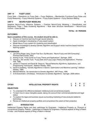 56
UNIT IV FUZZY LOGIC 9
Fuzzy Sets – Operations on Fuzzy Sets – Fuzzy Relations – Membership Functions-Fuzzy Rules and
Fuzzy Reasoning – Fuzzy Inference Systems – Fuzzy Expert Systems – Fuzzy Decision Making.
UNIT V NEURO-FUZZY MODELING 9
Adaptive Neuro-Fuzzy Inference Systems – Coactive Neuro-Fuzzy Modeling – Classification and
Regression Trees – Data Clustering Algorithms – Rule base Structure Identification – Neuro-Fuzzy
Control – Case Studies.
TOTAL : 45 PERIODS
OUTCOMES:
Upon completion of this course, the student should be able to
 Discuss on machine learning through neural networks
 Apply knowledge in developing a Fuzzy expert system
 Model Neuro Fuzzy system for clustering and classification
 Discover knowledge to develop Genetic Algorithm and Support vector machine based machine
learning system
REFERENCES
1. Jyh-Shing Roger Jang, Chuen-Tsai Sun, Eiji Mizutani, “Neuro-Fuzzy and Soft Computing”,
Prentice-Hall of India, 2002.
2. Kwang H.Lee, “First course on Fuzzy Theory and Applications”, Springer, 2005.
3. George J. Klir and Bo Yuan, “Fuzzy Sets and Fuzzy Logic-Theory and Applications”, Prentice
Hall, 1996.
4. James A. Freeman and David M. Skapura, “Neural Networks Algorithms, Applications, and
Programming Techniques”, Addison Wesley, 2003.
5. David E.Goldberg, “Genetic Algorithms in Search, Optimization and Machine Learning”, Addison
Wesley, 1989.
6. Mitchell Melanie, “An Introduction to Genetic Algorithm”, MIT Press, 1996.
7. S.N.Sivanandam, S.N.Deepa, “Introduction to Genetic Algorithms”, Springer, 2008 edition.
CP7001 INTELLECTUAL PROPERTY RIGHTS
L T P C
3 0 0 3
OBJECTIVES
 To understand the difference between intellectual and conventional property
 To learn how to value intangible assets, taking into account their commercial potential and legal
status
 To explore the legal and business issues surrounding marketing of new products related to
technology
 Review an intellectual property portfolio and comprehend the extent of their protection
UNIT I INTRODUCTION 9
Intellectual Property Rights and their usefulness for Engineers - Intellectual Property vs. Physical or
conventional Property- Patents - Usefulness of Patents for Engineers- Practical aspects of filing a Patent
in India - and Practical aspects of filing a Patent in Abroad
 