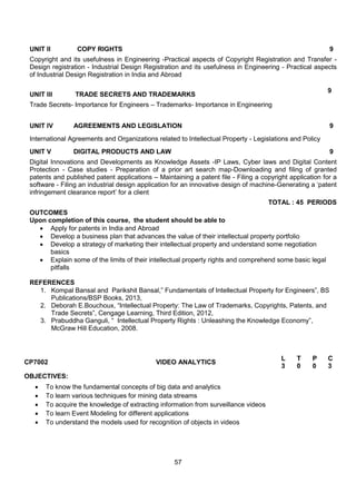 57
UNIT II COPY RIGHTS 9
Copyright and its usefulness in Engineering -Practical aspects of Copyright Registration and Transfer -
Design registration - Industrial Design Registration and its usefulness in Engineering - Practical aspects
of Industrial Design Registration in India and Abroad
UNIT III TRADE SECRETS AND TRADEMARKS
9
Trade Secrets- Importance for Engineers – Trademarks- Importance in Engineering
UNIT IV AGREEMENTS AND LEGISLATION 9
International Agreements and Organizations related to Intellectual Property - Legislations and Policy
UNIT V DIGITAL PRODUCTS AND LAW 9
Digital Innovations and Developments as Knowledge Assets -IP Laws, Cyber laws and Digital Content
Protection - Case studies - Preparation of a prior art search map-Downloading and filing of granted
patents and published patent applications – Maintaining a patent file - Filing a copyright application for a
software - Filing an industrial design application for an innovative design of machine-Generating a „patent
infringement clearance report‟ for a client
TOTAL : 45 PERIODS
OUTCOMES
Upon completion of this course, the student should be able to
 Apply for patents in India and Abroad
 Develop a business plan that advances the value of their intellectual property portfolio
 Develop a strategy of marketing their intellectual property and understand some negotiation
basics
 Explain some of the limits of their intellectual property rights and comprehend some basic legal
pitfalls
REFERENCES
1. Kompal Bansal and Parikshit Bansal,” Fundamentals of Intellectual Property for Engineers”, BS
Publications/BSP Books, 2013,
2. Deborah E.Bouchoux, “Intellectual Property: The Law of Trademarks, Copyrights, Patents, and
Trade Secrets”, Cengage Learning, Third Edition, 2012,
3. Prabuddha Ganguli, “ Intellectual Property Rights : Unleashing the Knowledge Economy”,
McGraw Hill Education, 2008.
CP7002 VIDEO ANALYTICS
L T P C
3 0 0 3
OBJECTIVES:
 To know the fundamental concepts of big data and analytics
 To learn various techniques for mining data streams
 To acquire the knowledge of extracting information from surveillance videos
 To learn Event Modeling for different applications
 To understand the models used for recognition of objects in videos
 
