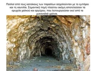 Πολλοί από τους κατοίκους των παραλίων ασχολούνταν με το εμπόριο
και τη ναυτιλία. Σημαντική πηγή πλούτου ακόμη αποτελούσαν τα
ορυχεία χαλκού και αργύρου, που λειτουργούσαν εκεί από τα
μυκηναϊκά χρόνια.
 