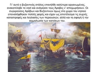 Γι’ αυτό ο βυζαντινός στόλος επανήλθε καλύτερα οργανωμένος,
ανακατέλαβε το νησί και ανάγκασε τους Άραβες ν’ αποχωρήσουν. Οι
συγκρούσεις Αράβων και Βυζαντινών όμως στο χώρο του νησιού
επαναλήφθηκαν πολλές φορές και είχαν ως αποτέλεσμα τις συχνές
καταστροφές και λεηλασίες των περιουσιών, αλλά και τη σφαγή ή την
αιχμαλωσία των κατοίκων του.
 