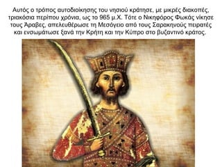 Αυτός ο τρόπος αυτοδιοίκησης του νησιού κράτησε, με μικρές διακοπές,
τριακόσια περίπου χρόνια, ως το 965 μ.Χ. Τότε ο Νικηφόρος Φωκάς νίκησε
τους Άραβες, απελευθέρωσε τη Μεσόγειο από τους Σαρακηνούς πειρατές
και ενσωμάτωσε ξανά την Κρήτη και την Κύπρο στο βυζαντινό κράτος.
 