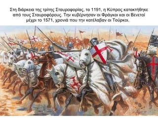 Στη διάρκεια της τρίτης Σταυροφορίας, το 1191, η Κύπρος κατακτήθηκε
από τους Σταυροφόρους. Την κυβέρνησαν οι Φράγκοι και οι Βενετοί
μέχρι το 1571, χρονιά που την κατέλαβαν οι Τούρκοι.
 