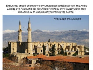 Εκείνη την εποχή χτίστηκαν οι εντυπωσιακοί καθεδρικοί ναοί της Αγίας
Σοφίας στη Λευκωσία και του Αγίου Νικολάου στην Αμμόχωστο, που
ακολουθούν τη γοτθική αρχιτεκτονική της Δύσης.
Αγίας Σοφία στη Λευκωσία
 