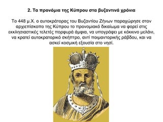 2. Τα προνόμια της Κύπρου στα βυζαντινά χρόνια
Το 448 μ.Χ. ο αυτοκράτορας του Βυζαντίου Ζήνων παραχώρησε στον
αρχιεπίσκοπο της Κύπρου το προνομιακό δικαίωμα να φορεί στις
εκκλησιαστικές τελετές πορφυρά άμφια, να υπογράφει με κόκκινο μελάνι,
να κρατεί αυτοκρατορικό σκήπτρο, αντί ποιμαντορικής ράβδου, και να
ασκεί κοσμική εξουσία στο νησί.
 