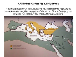 4. Οι θετικές πλευρές της ουδετερότητας
Η συνθήκη Βυζαντινών και Αράβων για την ουδετερότητα της Κύπρου
υποχρέωνε και τους δύο να μην επεμβαίνουν στα θέματα διοίκησης και
λατρείας των κατοίκων του νησιού. Η συμφωνία αυτή:
 