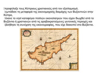 προφύλαξε τους Κύπριους χριστιανούς από τον εξισλαμισμό,
εμπόδισε τη μεταφορά της εικονομαχικής διαμάχης των Βυζαντινών στην
Κύπρο,
έκανε το νησί καταφύγιο πολλών εικονολατρών που είχαν διωχθεί από το
Βυζάντιο ή χριστιανών από τις αραβοκρατούμενες γειτονικές περιοχές και
βοήθησε τη συνέχιση της εικονογραφίας, που είχε διακοπεί στο Βυζάντιο.
 