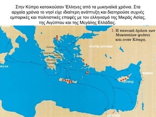 Στην Κύπρο κατοικούσαν Έλληνες από τα μυκηναϊκά χρόνια. Στα
αρχαία χρόνια το νησί είχε ιδιαίτερη ανάπτυξη και διατηρούσε συχνές
εμπορικές και πολιτιστικές επαφές με τον ελληνισμό της Μικράς Ασίας,
της Αιγύπτου και της Μεγάλης Ελλάδας.
 
