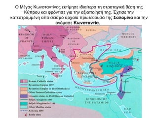 Ο Μέγας Κωνσταντίνος εκτίμησε ιδιαίτερα τη στρατηγική θέση της
Κύπρου και φρόντισε για την αξιοποίησή της. Έχτισε την
κατεστραμμένη από σεισμό αρχαία πρωτεύουσά της Σαλαμίνα και την
ονόμασε Κωνσταντία.
 